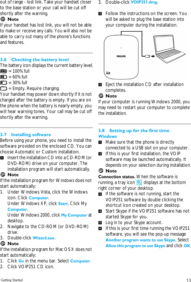 13Getting Startedout of range - lost link. Take your handset closer to the base station or your call will be cut off shortly after the warning.NoteIf your handset has lost link, you will not be able to make or receive any calls. You will also not be able to carry out many of the phone&rsquo;s functions and features.3.6 Checking the battery levelThe battery icon displays the current battery level. = 100% full   = 60% full   = 30% full    = Empty. Require charging.Your handset may power down shortly if it is not charged after the battery is empty. If you are on the phone when the battery is nearly empty, you will hear warning tones. Your call may be cut off shortly after the warning.3.7 Installing softwareBefore using your phone, you need to install the software provided on the enclosed CD. You can choose Automatic or Custom installation. Insert the installation CD into a CD-ROM (or DVD-ROM) drive on your computer. The installation program will start automatically.NoteIf the installation program for Windows does not start automatically:1. Under Windows Vista, click the Windows icon. Click Computer. Under Windows XP, click Start. Click My Computer.Under Windows 2000, click My Computer at desktop.2. Navigate to the CD-ROM (or DVD-ROM) drive.3. Double-click Wizard.exe.NoteIf the installation program for Mac OS X does not start automatically: 1. Click Go in the menu bar. Select Computer. 2. Click VOIP251 CD icon. 3. Double-click VOIP251.dmg.Follow the instructions on the screen. You will be asked to plug the base station into your computer during the installation.Eject the installation CD after installation completes.NoteIf your computer is running Windows 2000, you may need to restart your computer to complete the installation.3.8 Setting up for the first timeWindowsMake sure that the phone is directly connected to a USB slot on your computer.If this is your first installation, the VOIP software may be launched automatically. It depends on your selection during installation.NoteConnection status. When the software is running, a tray icon   displays at the bottom right corner of your desktop.If the software is not running, start the VOIP251 software by double clicking the shortcut icon created on your desktop.Start Skype if the VOIP251 software has not started Skype for you.Log in to your Skype account.If this is your first time running the VOIP251 software, you will see the pop-up message Another program wants to use Skype. Select Allow this program to use Skype and click OK.123123456