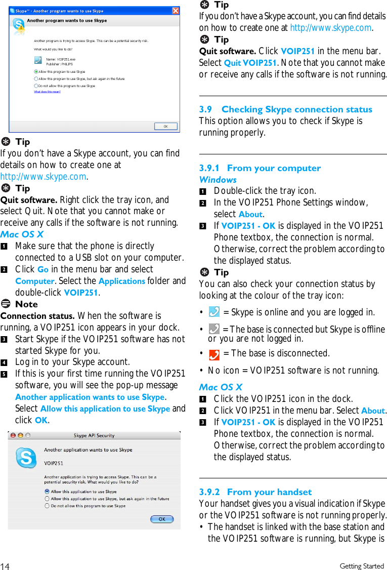 14 Getting StartedTipIf you don&rsquo;t have a Skype account, you can find details on how to create one at http://www.skype.com.TipQuit software. Right click the tray icon, and select Quit. Note that you cannot make or receive any calls if the software is not running.Mac OS XMake sure that the phone is directly connected to a USB slot on your computer.Click Go in the menu bar and select Computer. Select the Applications folder and double-click VOIP251.NoteConnection status. When the software is running, a VOIP251 icon appears in your dock.Start Skype if the VOIP251 software has not started Skype for you.Log in to your Skype account.If this is your first time running the VOIP251 software, you will see the pop-up message Another application wants to use Skype. Select Allow this application to use Skype and click OK.TipIf you don&rsquo;t have a Skype account, you can find details on how to create one at http://www.skype.com.TipQuit software. Click VOIP251 in the menu bar. Select Quit VOIP251. Note that you cannot make or receive any calls if the software is not running.3.9 Checking Skype connection statusThis option allows you to check if Skype is running properly.3.9.1  From your computerWindowsDouble-click the tray icon. In the VOIP251 Phone Settings window, select About.If VOIP251 - OK is displayed in the VOIP251 Phone textbox, the connection is normal. Otherwise, correct the problem according to the displayed status.TipYou can also check your connection status by looking at the colour of the tray icon:&bull;  = Skype is online and you are logged in. &bull;  = The base is connected but Skype is offline or you are not logged in.&bull;  = The base is disconnected. &bull; No icon = VOIP251 software is not running.Mac OS XClick the VOIP251 icon in the dock. Click VOIP251 in the menu bar. Select About.If VOIP251 - OK is displayed in the VOIP251 Phone textbox, the connection is normal. Otherwise, correct the problem according to the displayed status. 3.9.2  From your handsetYour handset gives you a visual indication if Skype or the VOIP251 software is not running properly.&bull; The handset is linked with the base station and the VOIP251 software is running, but Skype is 12345123123