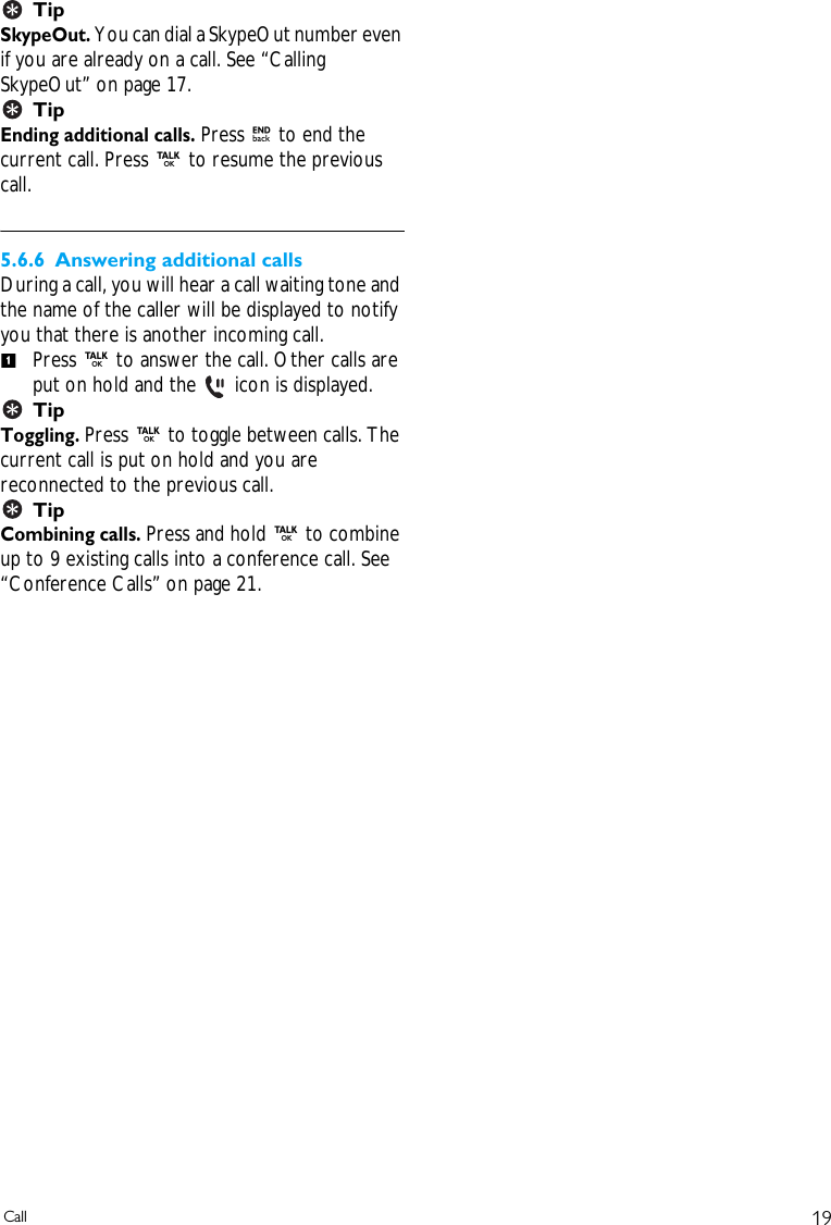 19CallTipSkypeOut. You can dial a SkypeOut number even if you are already on a call. See &ldquo;Calling SkypeOut&rdquo; on page 17.TipEnding additional calls. Press e to end the current call. Press r to resume the previous call.5.6.6 Answering additional callsDuring a call, you will hear a call waiting tone and the name of the caller will be displayed to notify you that there is another incoming call. Press r to answer the call. Other calls are put on hold and the   icon is displayed.TipToggling. Press r to toggle between calls. The current call is put on hold and you are reconnected to the previous call. TipCombining calls. Press and hold r to combine up to 9 existing calls into a conference call. See &ldquo;Conference Calls&rdquo; on page 21.1