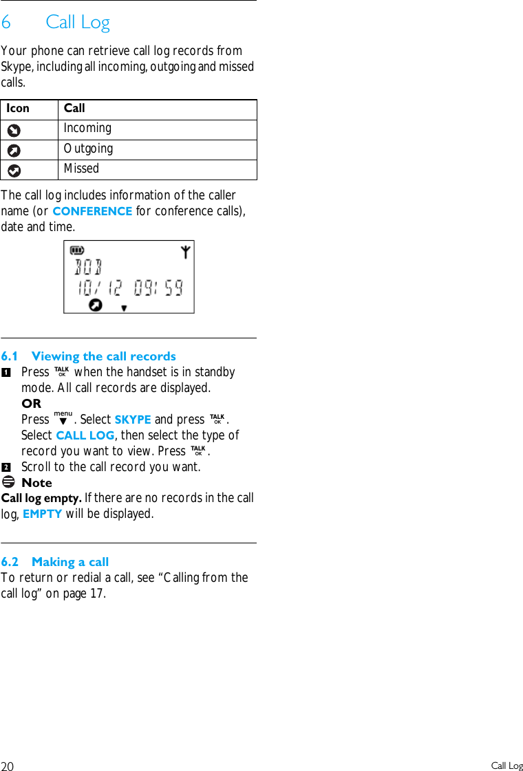 20 Call Log6Call LogYour phone can retrieve call log records from Skype, including all incoming, outgoing and missed calls. The call log includes information of the caller name (or CONFERENCE for conference calls), date and time.6.1 Viewing the call recordsPress r when the handset is in standby mode. All call records are displayed.ORPress d. Select SKYPE and press r. Select CALL LOG, then select the type of record you want to view. Press r.Scroll to the call record you want.NoteCall log empty. If there are no records in the call log, EMPTY will be displayed.6.2 Making a callTo return or redial a call, see &ldquo;Calling from the call log&rdquo; on page 17.Icon CallIncomingOutgoingMissed12