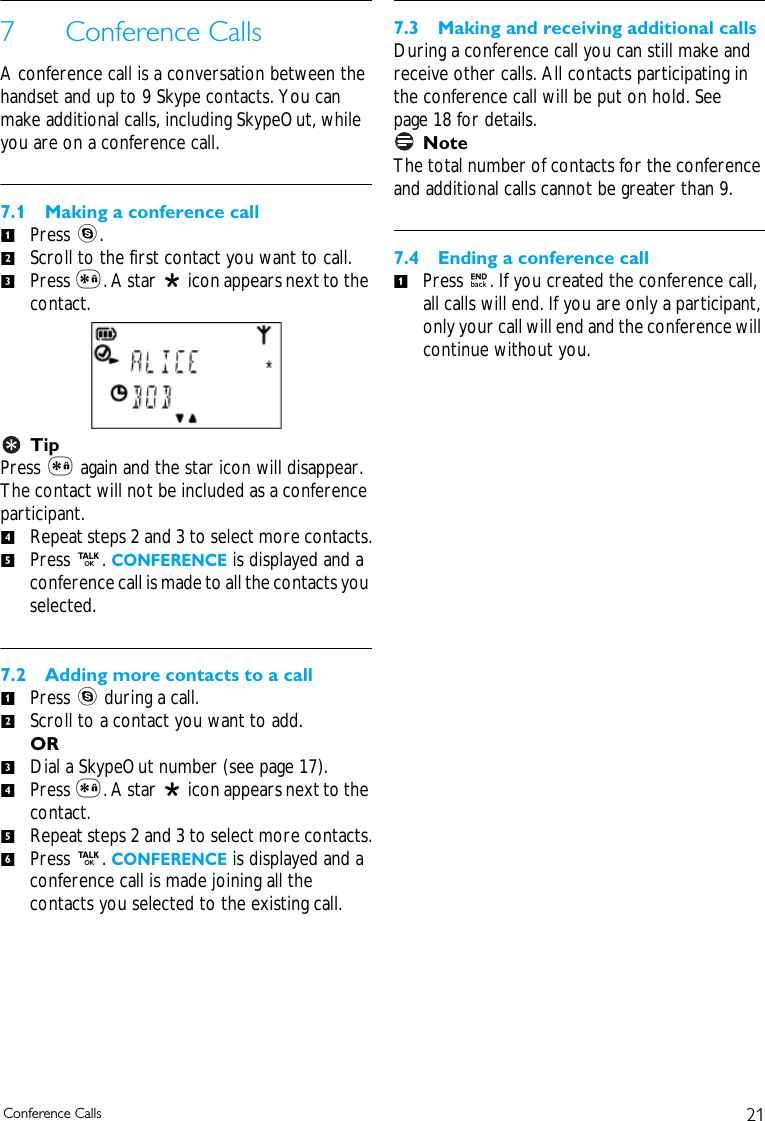 21Conference Calls7 Conference CallsA conference call is a conversation between the handset and up to 9 Skype contacts. You can make additional calls, including SkypeOut, while you are on a conference call. 7.1 Making a conference callPress s.Scroll to the first contact you want to call.Press *. A star   icon appears next to the contact.TipPress * again and the star icon will disappear. The contact will not be included as a conference participant.Repeat steps 2 and 3 to select more contacts.Press r. CONFERENCE is displayed and a conference call is made to all the contacts you selected.7.2 Adding more contacts to a callPress s during a call.Scroll to a contact you want to add.ORDial a SkypeOut number (see page 17).Press *. A star   icon appears next to the contact.Repeat steps 2 and 3 to select more contacts.Press r. CONFERENCE is displayed and a conference call is made joining all the contacts you selected to the existing call.7.3 Making and receiving additional callsDuring a conference call you can still make and receive other calls. All contacts participating in the conference call will be put on hold. See page 18 for details. NoteThe total number of contacts for the conference and additional calls cannot be greater than 9.7.4 Ending a conference callPress e. If you created the conference call, all calls will end. If you are only a participant, only your call will end and the conference will continue without you.123451234561