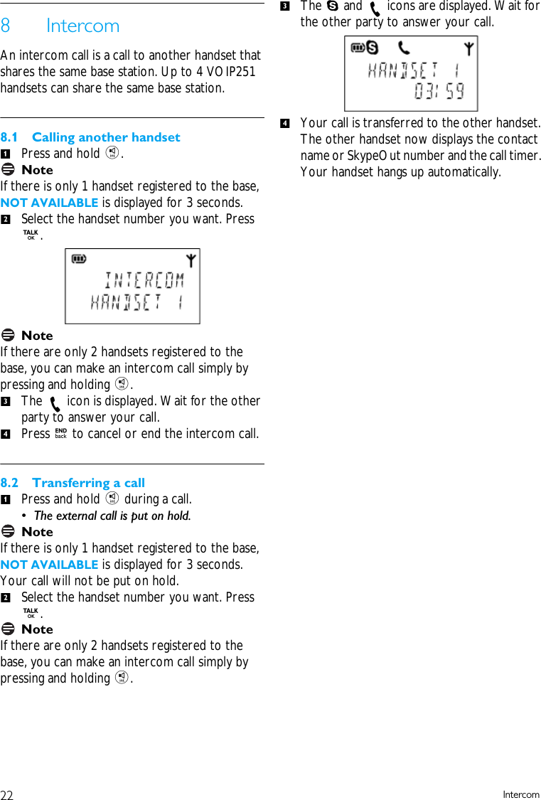 22 Intercom8 IntercomAn intercom call is a call to another handset that shares the same base station. Up to 4 VOIP251 handsets can share the same base station.8.1 Calling another handsetPress and hold i.NoteIf there is only 1 handset registered to the base, NOT AVAILABLE is displayed for 3 seconds. Select the handset number you want. Press r.Note If there are only 2 handsets registered to the base, you can make an intercom call simply by pressing and holding i.The   icon is displayed. Wait for the other party to answer your call. Press e to cancel or end the intercom call. 8.2 Transferring a callPress and hold i during a call. &bull; The external call is put on hold. NoteIf there is only 1 handset registered to the base, NOT AVAILABLE is displayed for 3 seconds. Your call will not be put on hold.Select the handset number you want. Press r.NoteIf there are only 2 handsets registered to the base, you can make an intercom call simply by pressing and holding i.The S and   icons are displayed. Wait for the other party to answer your call. Your call is transferred to the other handset. The other handset now displays the contact name or SkypeOut number and the call timer. Your handset hangs up automatically. 12341234