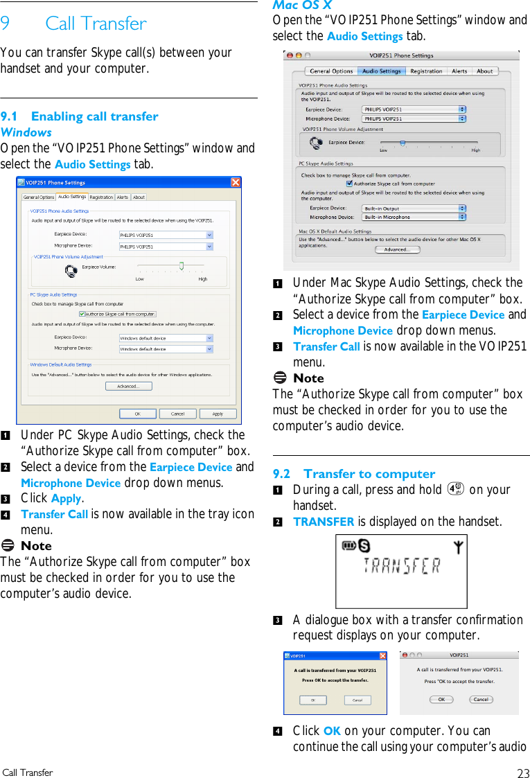 23Call Transfer9 Call TransferYou can transfer Skype call(s) between your handset and your computer.9.1 Enabling call transferWindowsOpen the &ldquo;VOIP251 Phone Settings&rdquo; window and select the Audio Settings tab. Under PC Skype Audio Settings, check the &ldquo;Authorize Skype call from computer&rdquo; box. Select a device from the Earpiece Device and Microphone Device drop down menus. Click Apply.Transfer Call is now available in the tray icon menu.NoteThe &ldquo;Authorize Skype call from computer&rdquo; box must be checked in order for you to use the computer&rsquo;s audio device. Mac OS XOpen the &ldquo;VOIP251 Phone Settings&rdquo; window and select the Audio Settings tab.Under Mac Skype Audio Settings, check the &ldquo;Authorize Skype call from computer&rdquo; box. Select a device from the Earpiece Device and Microphone Device drop down menus.Transfer Call is now available in the VOIP251 menu.NoteThe &ldquo;Authorize Skype call from computer&rdquo; box must be checked in order for you to use the computer&rsquo;s audio device. 9.2 Transfer to computerDuring a call, press and hold 4 on your handset.TRANSFER is displayed on the handset. A dialogue box with a transfer confirmation request displays on your computer.Click OK on your computer. You can continue the call using your computer&rsquo;s audio 12341231234