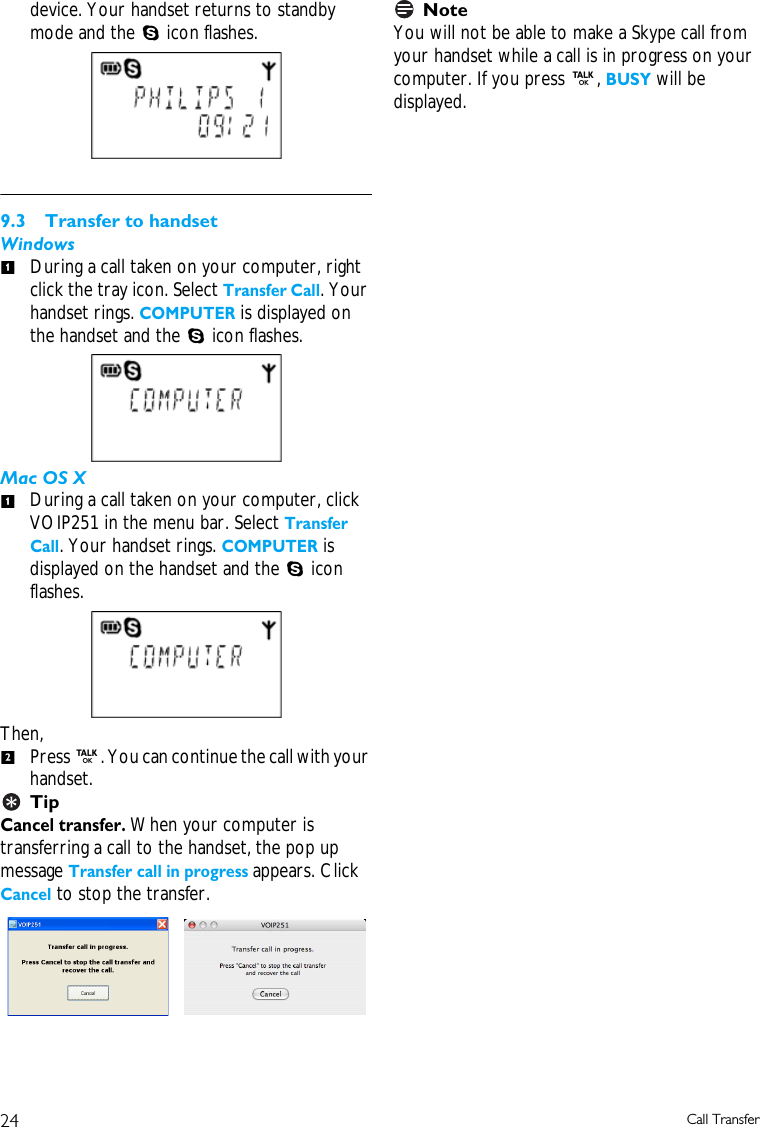 24 Call Transferdevice. Your handset returns to standby mode and the S icon flashes.9.3 Transfer to handsetWindowsDuring a call taken on your computer, right click the tray icon. Select Transfer Call. Your handset rings. COMPUTER is displayed on the handset and the S icon flashes.Mac OS XDuring a call taken on your computer, click VOIP251 in the menu bar. Select Transfer Call. Your handset rings. COMPUTER is displayed on the handset and the S icon flashes.Then, Press r. You can continue the call with your handset.TipCancel transfer. When your computer is transferring a call to the handset, the pop up message Transfer call in progress appears. Click Cancel to stop the transfer.NoteYou will not be able to make a Skype call from your handset while a call is in progress on your computer. If you press r, BUSY will be displayed.112