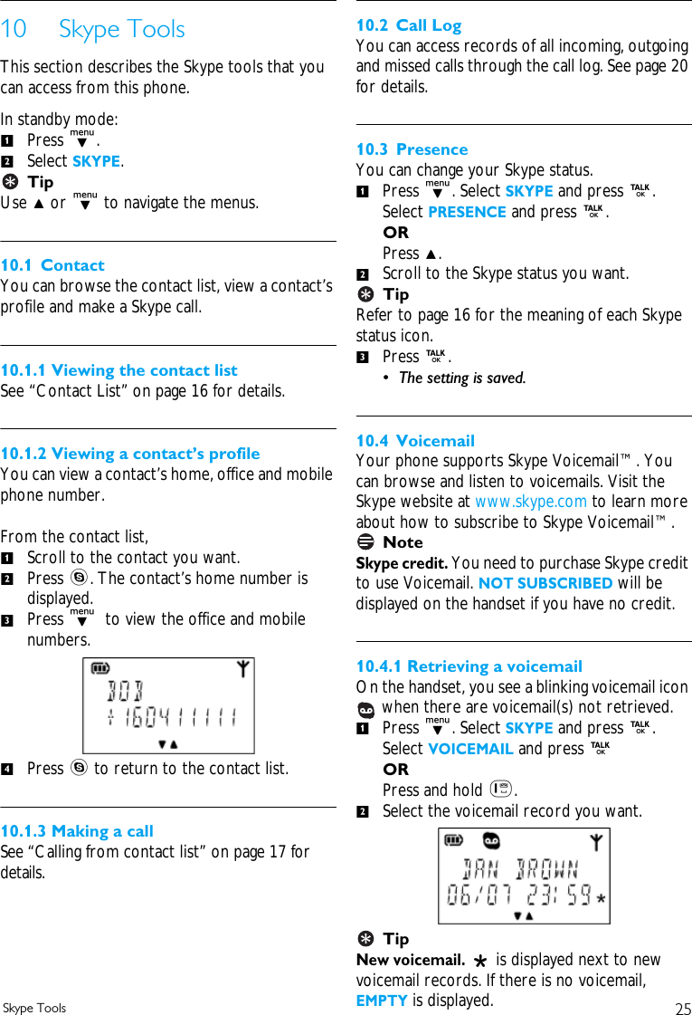 25Skype Tools10 Skype ToolsThis section describes the Skype tools that you can access from this phone.In standby mode:Press d. Select SKYPE.TipUse u or d to navigate the menus.10.1 ContactYou can browse the contact list, view a contact&rsquo;s profile and make a Skype call.10.1.1 Viewing the contact listSee &ldquo;Contact List&rdquo; on page 16 for details.10.1.2 Viewing a contact&rsquo;s profileYou can view a contact&rsquo;s home, office and mobile phone number. From the contact list,Scroll to the contact you want. Press s. The contact&rsquo;s home number is displayed. Press d  to view the office and mobile numbers. Press s to return to the contact list.10.1.3 Making a callSee &ldquo;Calling from contact list&rdquo; on page 17 for details. 10.2 Call LogYou can access records of all incoming, outgoing and missed calls through the call log. See page 20 for details.10.3 PresenceYou can change your Skype status. Press d. Select SKYPE and press r. Select PRESENCE and press r. ORPress u. Scroll to the Skype status you want.TipRefer to page 16 for the meaning of each Skype status icon.Press r. &bull; The setting is saved.10.4 VoicemailYour phone supports Skype Voicemail&trade;. You can browse and listen to voicemails. Visit the Skype website at www.skype.com to learn more about how to subscribe to Skype Voicemail&trade;.NoteSkype credit. You need to purchase Skype credit to use Voicemail. NOT SUBSCRIBED will be displayed on the handset if you have no credit.10.4.1 Retrieving a voicemailOn the handset, you see a blinking voicemail icon  when there are voicemail(s) not retrieved.Press d. Select SKYPE and press r. Select VOICEMAIL and press r ORPress and hold 1. Select the voicemail record you want.TipNew voicemail.   is displayed next to new voicemail records. If there is no voicemail, EMPTY is displayed.12123412312