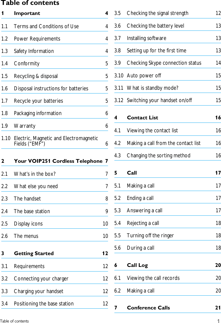 1Table of contentsTable of contents1Important  41.1 Terms and Conditions of Use  41.2 Power Requirements  41.3 Safety Information  41.4 Conformity 51.5 Recycling &amp; disposal  51.6 Disposal instructions for batteries  51.7 Recycle your batteries  51.8 Packaging information  61.9 Warranty 61.10 Electric, Magnetic and Electromagnetic Fields (&ldquo;EMF&rdquo;)  62 Your VOIP251 Cordless Telephone  72.1 What&rsquo;s in the box?  72.2 What else you need  72.3 The handset  82.4 The base station  92.5 Display icons  102.6 The menus  103 Getting Started  123.1 Requirements 123.2 Connecting your charger  123.3 Charging your handset  123.4 Positioning the base station  123.5 Checking the signal strength  123.6 Checking the battery level  133.7 Installing software  133.8 Setting up for the first time  133.9 Checking Skype connection status  143.10 Auto power off  153.11 What is standby mode?  153.12 Switching your handset on/off  154Contact List  164.1 Viewing the contact list  164.2 Making a call from the contact list  164.3 Changing the sorting method  165Call  175.1 Making a call  175.2 Ending a call  175.3 Answering a call  175.4 Rejecting a call  185.5 Turning off the ringer  185.6 During a call  186 Call Log  206.1 Viewing the call records  206.2 Making a call  207 Conference Calls  21