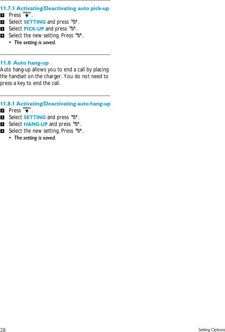 28 Setting Options11.7.1 Activating/Deactivating auto pick-upPress d.Select SETTING and press r. Select PICK-UP and press r.Select the new setting. Press r. &bull; The setting is saved. 11.8 Auto hang-upAuto hang-up allows you to end a call by placing the handset on the charger. You do not need to press a key to end the call. 11.8.1 Activating/Deactivating auto hang-upPress d.Select SETTING and press r. Select HANG-UP and press r.Select the new setting. Press r. &bull; The setting is saved. 12341234