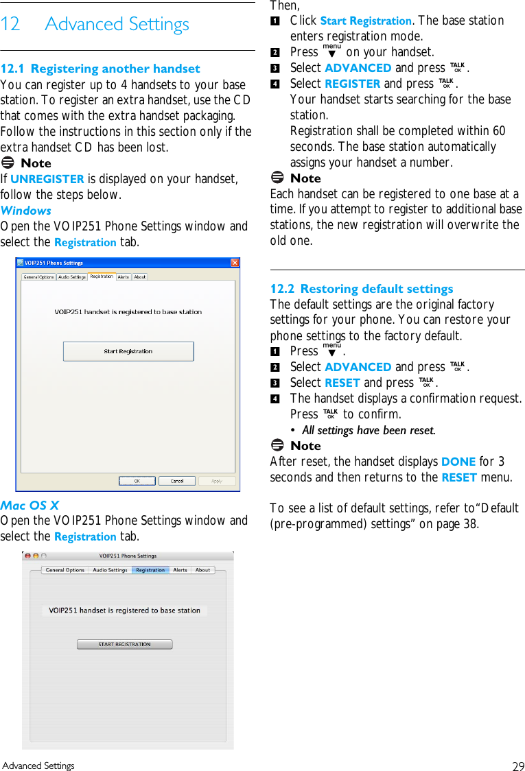 29Advanced Settings12 Advanced Settings12.1 Registering another handsetYou can register up to 4 handsets to your base station. To register an extra handset, use the CD that comes with the extra handset packaging. Follow the instructions in this section only if the extra handset CD has been lost. NoteIf UNREGISTER is displayed on your handset, follow the steps below.WindowsOpen the VOIP251 Phone Settings window and select the Registration tab.Mac OS XOpen the VOIP251 Phone Settings window and select the Registration tab.Then, Click Start Registration. The base station enters registration mode.Press d on your handset.Select ADVANCED and press r. Select REGISTER and press r. Your handset starts searching for the base station. Registration shall be completed within 60 seconds. The base station automatically assigns your handset a number. NoteEach handset can be registered to one base at a time. If you attempt to register to additional base stations, the new registration will overwrite the old one. 12.2 Restoring default settingsThe default settings are the original factory settings for your phone. You can restore your phone settings to the factory default. Press d.Select ADVANCED and press r. Select RESET and press r.The handset displays a confirmation request. Press r to confirm. &bull; All settings have been reset.NoteAfter reset, the handset displays DONE for 3 seconds and then returns to the RESET menu. To see a list of default settings, refer to&ldquo;Default (pre-programmed) settings&rdquo; on page 38. 12341234