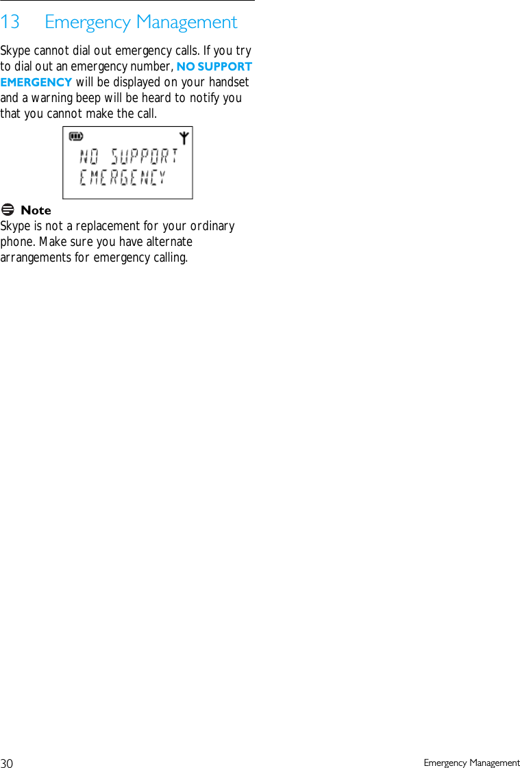 30 Emergency Management13 Emergency ManagementSkype cannot dial out emergency calls. If you try to dial out an emergency number, NO SUPPORT EMERGENCY will be displayed on your handset and a warning beep will be heard to notify you that you cannot make the call. NoteSkype is not a replacement for your ordinary phone. Make sure you have alternate arrangements for emergency calling.