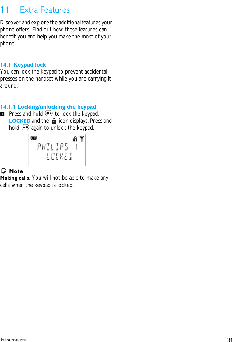 31Extra Features14 Extra FeaturesDiscover and explore the additional features your phone offers! Find out how these features can benefit you and help you make the most of your phone.14.1 Keypad lockYou can lock the keypad to prevent accidental presses on the handset while you are carrying it around.14.1.1 Locking/unlocking the keypadPress and hold * to lock the keypad. LOCKED and the   icon displays. Press and hold * again to unlock the keypad. NoteMaking calls. You will not be able to make any calls when the keypad is locked.1