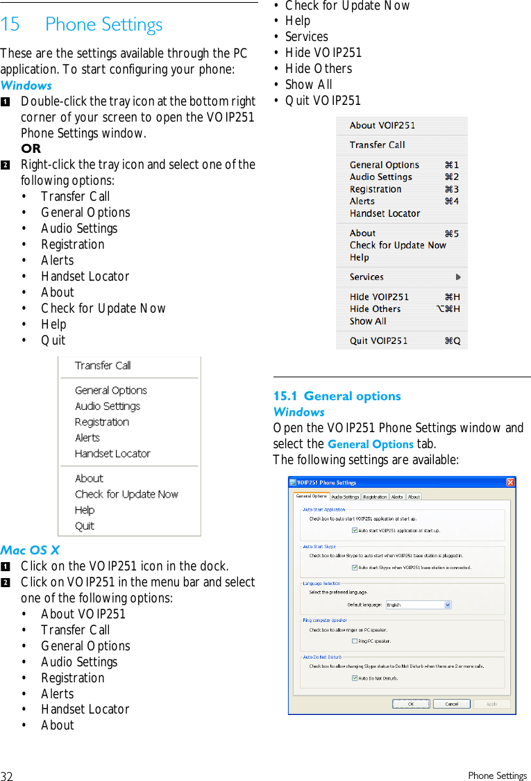 32 Phone Settings15 Phone SettingsThese are the settings available through the PC application. To start configuring your phone:WindowsDouble-click the tray icon at the bottom right corner of your screen to open the VOIP251 Phone Settings window.ORRight-click the tray icon and select one of the following options: &bull; Transfer Call&bull;General Options&bull; Audio Settings&bull; Registration&bull; Alerts&bull; Handset Locator&bull;About&bull; Check for Update Now&bull; Help&bull; QuitMac OS XClick on the VOIP251 icon in the dock.Click on VOIP251 in the menu bar and select one of the following options:&bull; About VOIP251&bull; Transfer Call&bull;General Options&bull; Audio Settings&bull; Registration&bull; Alerts&bull; Handset Locator&bull;About&bull; Check for Update Now&bull;Help&bull;Services&bull; Hide VOIP251&bull; Hide Others&bull; Show All&bull; Quit VOIP25115.1 General optionsWindowsOpen the VOIP251 Phone Settings window and select the General Options tab.The following settings are available:1212