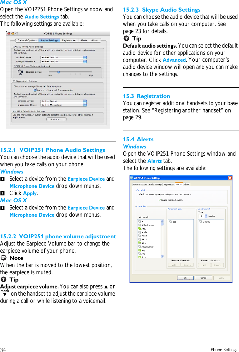 34 Phone SettingsMac OS XOpen the VOIP251 Phone Settings window and select the Audio Settings tab.The following settings are available:15.2.1  VOIP251 Phone Audio SettingsYou can choose the audio device that will be used when you take calls on your phone. WindowsSelect a device from the Earpiece Device and Microphone Device drop down menus. Click Apply.Mac OS XSelect a device from the Earpiece Device and Microphone Device drop down menus. 15.2.2  VOIP251 phone volume adjustmentAdjust the Earpiece Volume bar to change the earpiece volume of your phone.NoteWhen the bar is moved to the lowest position, the earpiece is muted.TipAdjust earpiece volume. You can also press u or d on the handset to adjust the earpiece volume during a call or while listening to a voicemail.15.2.3  Skype Audio SettingsYou can choose the audio device that will be used when you take calls on your computer. See page 23 for details.TipDefault audio settings. You can select the default audio device for other applications on your computer. Click Advanced. Your computer&rsquo;s audio device window will open and you can make changes to the settings. 15.3 RegistrationYou can register additional handsets to your base station. See &ldquo;Registering another handset&rdquo; on page 29.15.4 AlertsWindowsOpen the VOIP251 Phone Settings window and select the Alerts tab.The following settings are available:121