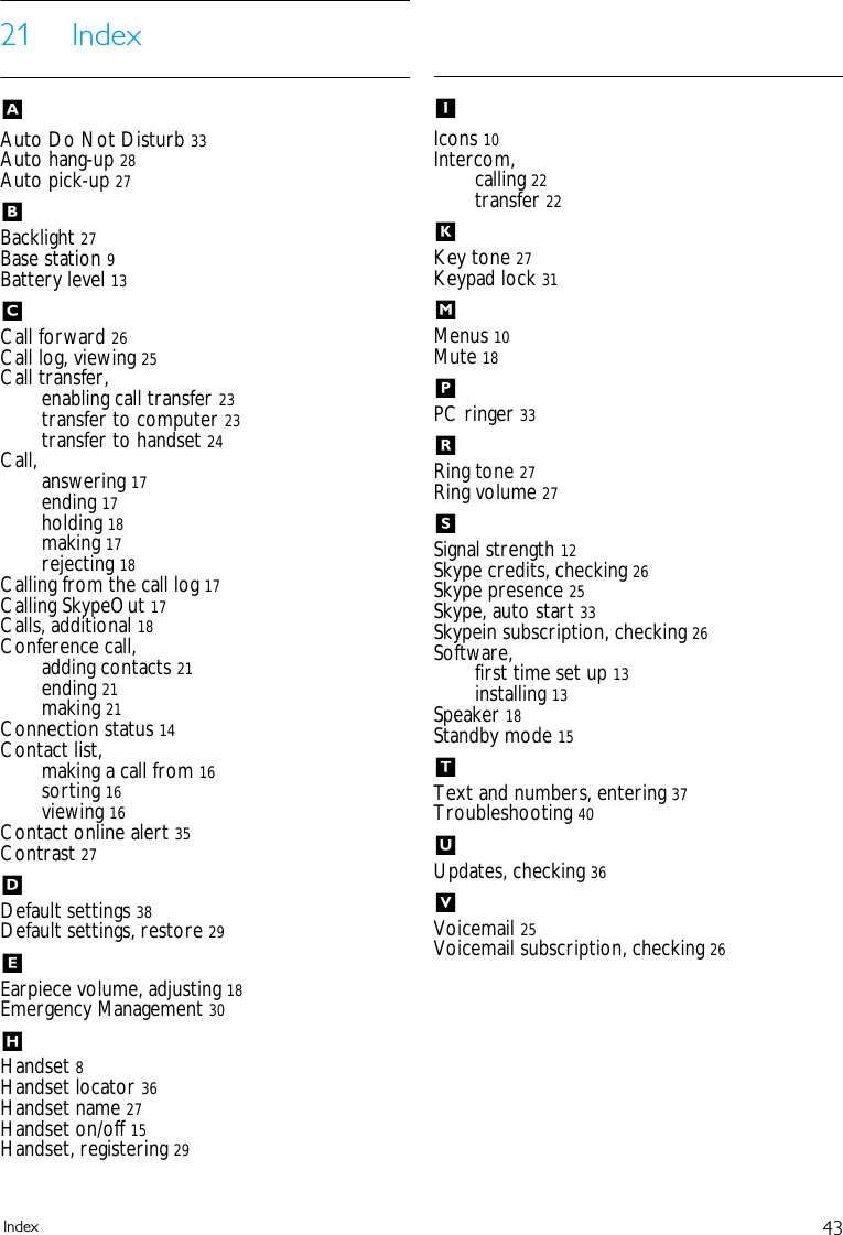 43Index21 IndexAAuto Do Not Disturb 33Auto hang-up 28Auto pick-up 27BBacklight 27Base station 9Battery level 13CCall forward 26Call log, viewing 25Call transfer,enabling call transfer 23transfer to computer 23transfer to handset 24Call, answering 17ending 17holding 18making 17rejecting 18Calling from the call log 17Calling SkypeOut 17Calls, additional 18Conference call,adding contacts 21ending 21making 21Connection status 14Contact list,making a call from 16sorting 16viewing 16Contact online alert 35Contrast 27DDefault settings 38Default settings, restore 29EEarpiece volume, adjusting 18Emergency Management 30HHandset 8Handset locator 36Handset name 27Handset on/off 15Handset, registering 29IIcons 10Intercom,calling 22transfer 22KKey tone 27Keypad lock 31MMenus 10Mute 18PPC ringer 33RRing tone 27Ring volume 27SSignal strength 12Skype credits, checking 26Skype presence 25Skype, auto start 33Skypein subscription, checking 26Software,first time set up 13installing 13Speaker 18Standby mode 15TText and numbers, entering 37Troubleshooting 40UUpdates, checking 36VVoicemail 25Voicemail subscription, checking 26