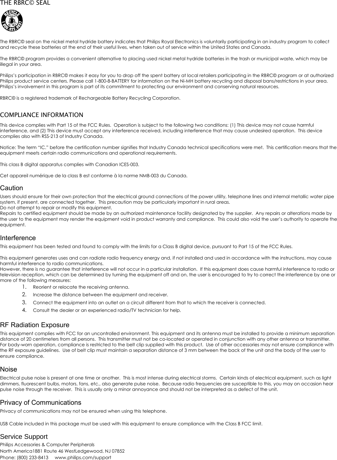 THE RBRC&copy; SEAL   The RBRC&copy; seal on the nickel metal hydride battery indicates that Philips Royal Electronics is voluntarily participating in an industry program to collect and recycle these batteries at the end of their useful lives, when taken out of service within the United States and Canada.   The RBRC&copy; program provides a convenient alternative to placing used nickel metal hydride batteries in the trash or municipal waste, which may be illegal in your area.   Philips&rsquo;s participation in RBRC&copy; makes it easy for you to drop off the spent battery at local retailers participating in the RBRC&copy; program or at authorized Philips product service centers. Please call 1-800-8-BATTERY for information on the Ni-MH battery recycling and disposal bans/restrictions in your area. Philips&rsquo;s involvement in this program is part of its commitment to protecting our environment and conserving natural resources.  RBRC&copy; is a registered trademark of Rechargeable Battery Recycling Corporation.  COMPLIANCE INFORMATION This device complies with Part 15 of the FCC Rules.  Operation is subject to the following two conditions: (1) This device may not cause harmful interference, and (2) This device must accept any interference received, including interference that may cause undesired operation.  This device complies also with RSS-213 of Industry Canada.  Notice: The term &ldquo;IC.&rdquo; before the certification number signifies that Industry Canada technical specifications were met.  This certification means that the equipment meets certain radio communications and operational requirements.  This class B digital apparatus complies with Canadian ICES-003.   Cet appareil num&eacute;rique de la class B est conforme &agrave; la norme NMB-003 du Canada.  Caution Users should ensure for their own protection that the electrical ground connections of the power utility, telephone lines and internal metallic water pipe system, if present, are connected together.  This precaution may be particularly important in rural areas. Do not attempt to repair or modify this equipment. Repairs to certified equipment should be made by an authorized maintenance facility designated by the supplier.  Any repairs or alterations made by the user to the equipment may render the equipment void in product warranty and compliance.  This could also void the user&rsquo;s authority to operate the equipment.  Interference This equipment has been tested and found to comply with the limits for a Class B digital device, pursuant to Part 15 of the FCC Rules.  This equipment generates uses and can radiate radio frequency energy and, if not installed and used in accordance with the instructions, may cause harmful interference to radio communications. However, there is no guarantee that interference will not occur in a particular installation.  If this equipment does cause harmful interference to radio or television reception, which can be determined by turning the equipment off and on, the user is encouraged to try to correct the interference by one or more of the following measures: 1. Reorient or relocate the receiving antenna. 2. Increase the distance between the equipment and receiver. 3. Connect the equipment into an outlet on a circuit different from that to which the receiver is connected. 4. Consult the dealer or an experienced radio/TV technician for help.  RF Radiation Exposure This equipment complies with FCC for an uncontrolled environment. This equipment and its antenna must be installed to provide a minimum separation distance of 20 centimeters from all persons.  This transmitter must not be co-located or operated in conjunction with any other antenna or transmitter.  For body-worn operation, compliance is restricted to the belt clip supplied with this product.  Use of other accessories may not ensure compliance with the RF exposure guidelines.  Use of belt clip must maintain a separation distance of 3 mm between the back of the unit and the body of the user to ensure compliance.  Noise Electrical pulse noise is present at one time or another.  This is most intense during electrical storms.  Certain kinds of electrical equipment, such as light dimmers, fluorescent bulbs, motors, fans, etc., also generate pulse noise.  Because radio frequencies are susceptible to this, you may on occasion hear pulse noise through the receiver.  This is usually only a minor annoyance and should not be interpreted as a defect of the unit.  Privacy of Communications Privacy of communications may not be ensured when using this telephone.  USB Cable included in this package must be used with this equipment to ensure compliance with the Class B FCC limit.  Service Support Philips Accessories &amp; Computer Peripherals North America1881 Route 46 WestLedgewood, NJ 07852Phone: (800) 233-8413     www.philips.com/support  