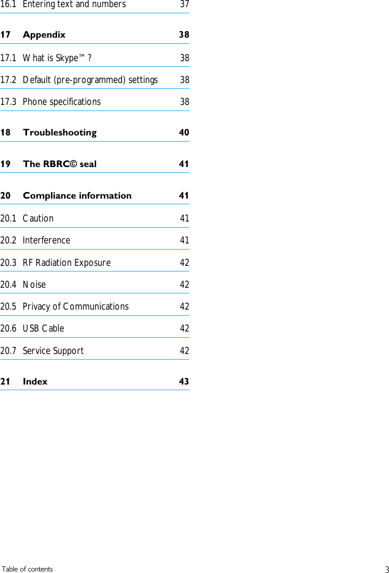 3Table of contents16.1 Entering text and numbers  3717 Appendix  3817.1 What is Skype&trade;?  3817.2 Default (pre-programmed) settings  3817.3 Phone specifications  3818 Troubleshooting  4019 The RBRC&copy; seal  4120 Compliance information  4120.1 Caution 4120.2 Interference 4120.3 RF Radiation Exposure  4220.4 Noise 4220.5 Privacy of Communications  4220.6 USB Cable  4220.7 Service Support  4221 Index  43