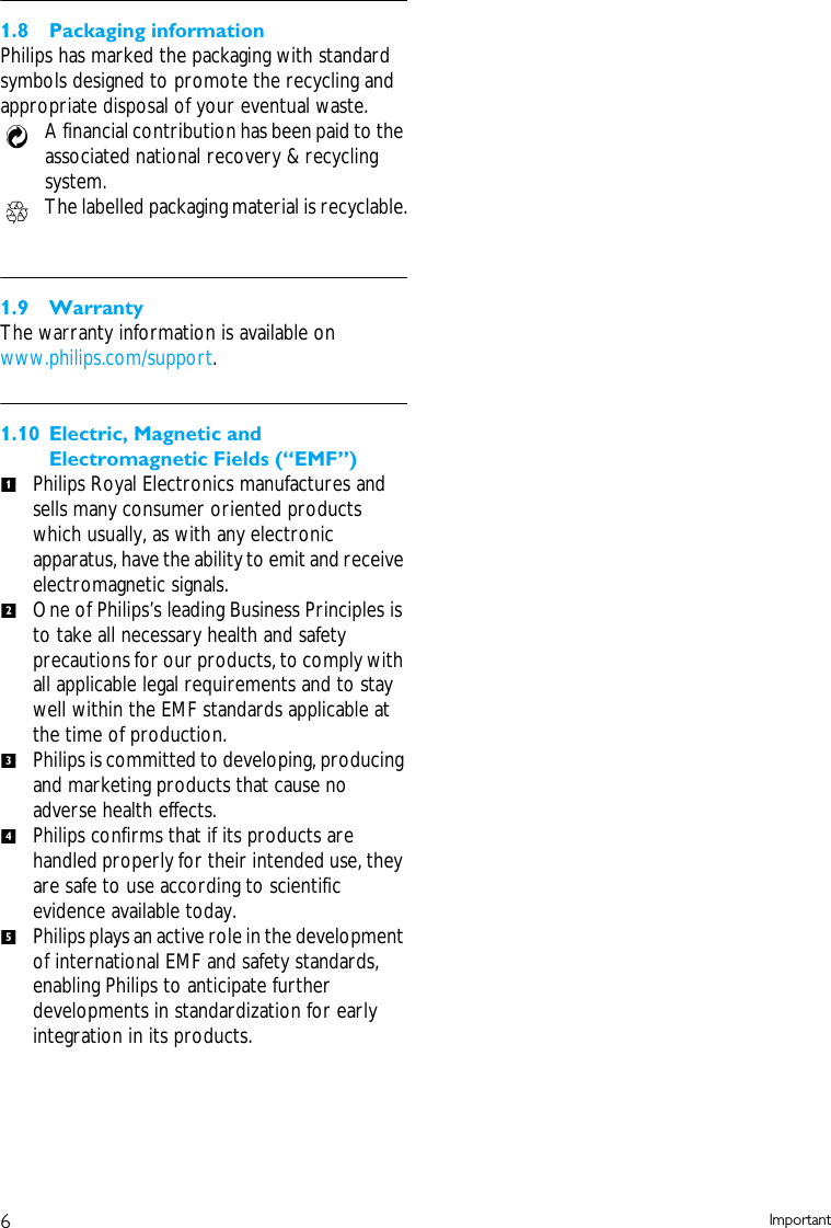6Important1.8 Packaging informationPhilips has marked the packaging with standard symbols designed to promote the recycling and appropriate disposal of your eventual waste.A financial contribution has been paid to the associated national recovery &amp; recycling system.The labelled packaging material is recyclable.1.9 WarrantyThe warranty information is available on www.philips.com/support.1.10 Electric, Magnetic and Electromagnetic Fields (&ldquo;EMF&rdquo;)Philips Royal Electronics manufactures and sells many consumer oriented products which usually, as with any electronic apparatus, have the ability to emit and receive electromagnetic signals.One of Philips&rsquo;s leading Business Principles is to take all necessary health and safety precautions for our products, to comply with all applicable legal requirements and to stay well within the EMF standards applicable at the time of production.Philips is committed to developing, producing and marketing products that cause no adverse health effects.Philips confirms that if its products are handled properly for their intended use, they are safe to use according to scientific evidence available today.Philips plays an active role in the development of international EMF and safety standards, enabling Philips to anticipate further developments in standardization for early integration in its products.12345