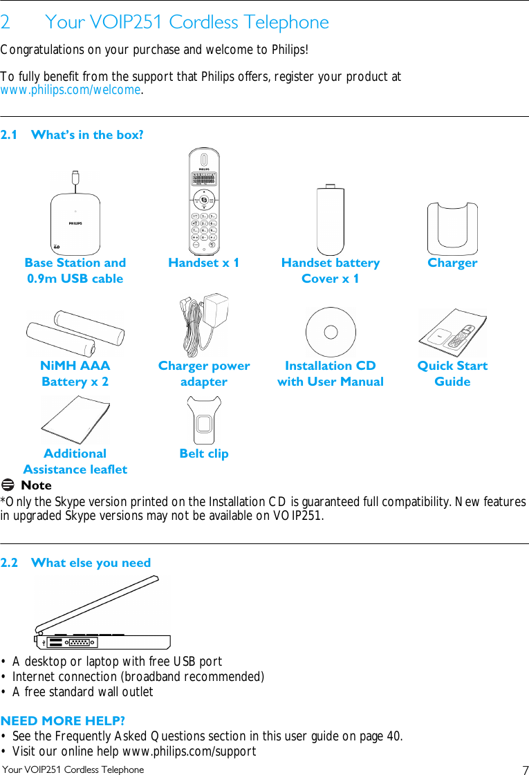 7Your VOIP251 Cordless Telephone2 Your VOIP251 Cordless TelephoneCongratulations on your purchase and welcome to Philips!To fully benefit from the support that Philips offers, register your product at www.philips.com/welcome.2.1 What&rsquo;s in the box?Note*Only the Skype version printed on the Installation CD is guaranteed full compatibility. New features in upgraded Skype versions may not be available on VOIP251.2.2 What else you need&bull; A desktop or laptop with free USB port&bull; Internet connection (broadband recommended)&bull; A free standard wall outletNEED MORE HELP?&bull; See the Frequently Asked Questions section in this user guide on page 40.&bull; Visit our online help www.philips.com/support Base Station and 0.9m USB cableHandset x 1 Handset battery Cover x 1NiMH AAA Battery x 2Installation CDwith User ManualQuick Start GuideChargerCharger power adapterAdditional Assistance leafletBelt clip