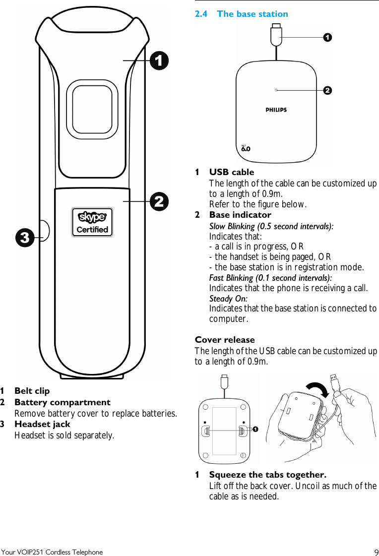 9Your VOIP251 Cordless Telephone1Belt clip2 Battery compartmentRemove battery cover to replace batteries.3Headset jackHeadset is sold separately.2.4 The base station1 USB cableThe length of the cable can be customized up to a length of 0.9m. Refer to the figure below.2 Base indicatorSlow Blinking (0.5 second intervals):Indicates that:- a call is in progress, OR- the handset is being paged, OR- the base station is in registration mode.Fast Blinking (0.1 second intervals):Indicates that the phone is receiving a call.Steady On: Indicates that the base station is connected to computer.Cover releaseThe length of the USB cable can be customized up to a length of 0.9m. 1 Squeeze the tabs together.Lift off the back cover. Uncoil as much of the cable as is needed.