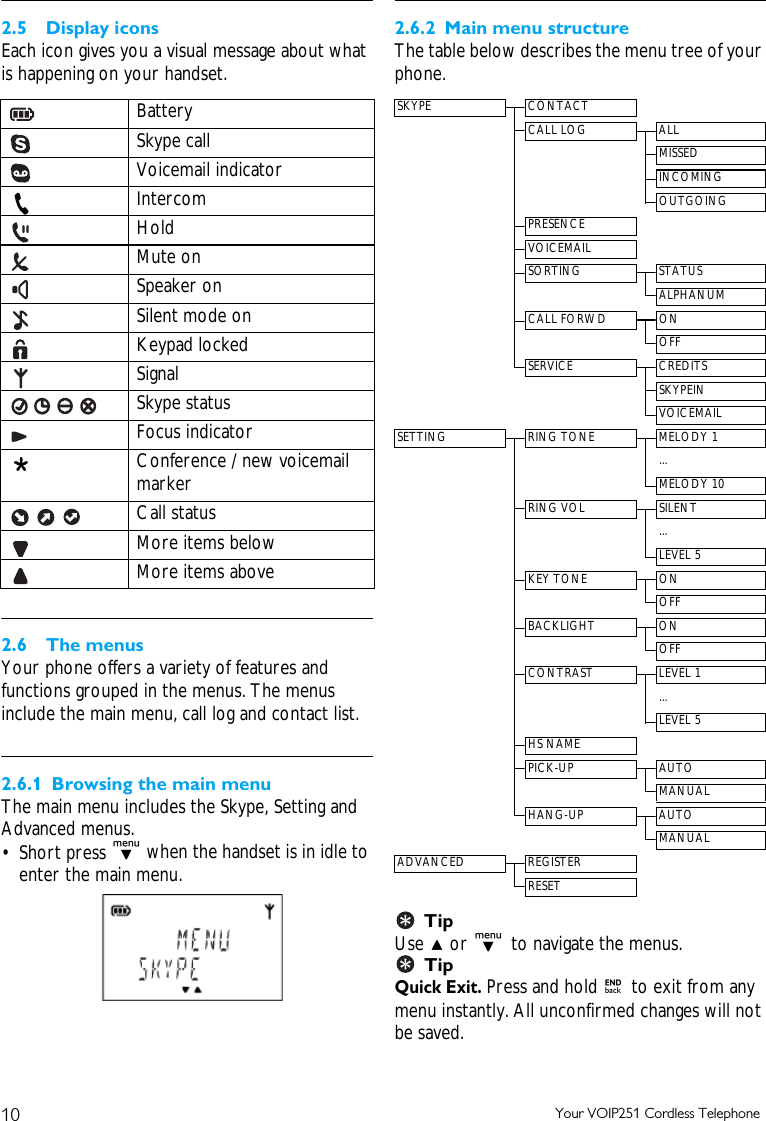 10 Your VOIP251 Cordless Telephone2.5 Display iconsEach icon gives you a visual message about what is happening on your handset.2.6 The menusYour phone offers a variety of features and functions grouped in the menus. The menus include the main menu, call log and contact list.2.6.1 Browsing the main menuThe main menu includes the Skype, Setting and Advanced menus. &bull; Short press d when the handset is in idle to enter the main menu.2.6.2 Main menu structureThe table below describes the menu tree of your phone.Tip Use u or d to navigate the menus.Tip Quick Exit. Press and hold e to exit from any menu instantly. All unconfirmed changes will not be saved.Battery Skype callVoicemail indicator IntercomHoldMute onSpeaker onSilent mode onKeypad lockedSignalSkype statusFocus indicatorConference / new voicemail markerCall statusMore items belowMore items aboveSKYPE CONTACTCALL LOG ALLMISSEDINCOMINGOUTGOINGPRESENCEVOICEMAILSORTING STATUSALPHANUMCALL FORWD ONOFFSERVICE CREDITSSKYPEINVOICEMAILSETTING RING TONE MELODY 1...MELODY 10RING VOL SILENT...LEVEL 5KEY TONE ONOFFBACKLIGHT ONOFFCONTRAST LEVEL 1...LEVEL 5HS NAMEPICK-UP AUTOMANUALHANG-UP AUTOMANUALADVANCED REGISTERRESET