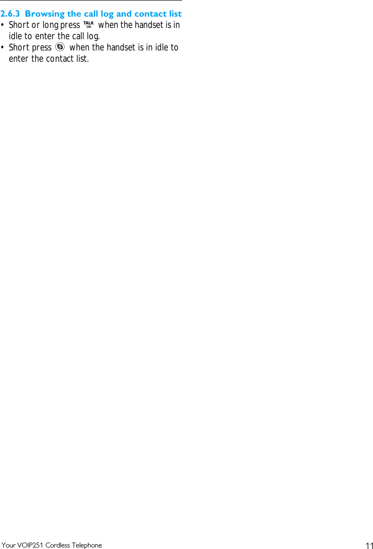 11Your VOIP251 Cordless Telephone2.6.3 Browsing the call log and contact list&bull; Short or long press r when the handset is in idle to enter the call log.&bull; Short press s when the handset is in idle to enter the contact list. 