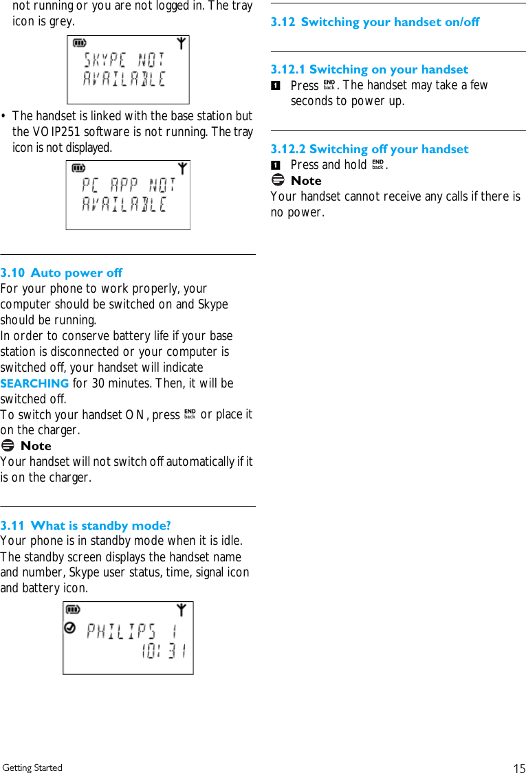15Getting Startednot running or you are not logged in. The tray icon is grey.&bull; The handset is linked with the base station but the VOIP251 software is not running. The tray icon is not displayed.3.10 Auto power offFor your phone to work properly, your computer should be switched on and Skype should be running.In order to conserve battery life if your base station is disconnected or your computer is switched off, your handset will indicate SEARCHING for 30 minutes. Then, it will be switched off. To switch your handset ON, press e or place it on the charger. NoteYour handset will not switch off automatically if it is on the charger.3.11 What is standby mode?Your phone is in standby mode when it is idle. The standby screen displays the handset name and number, Skype user status, time, signal icon and battery icon.3.12 Switching your handset on/off3.12.1 Switching on your handsetPress e. The handset may take a few seconds to power up.3.12.2 Switching off your handsetPress and hold e. NoteYour handset cannot receive any calls if there is no power.11