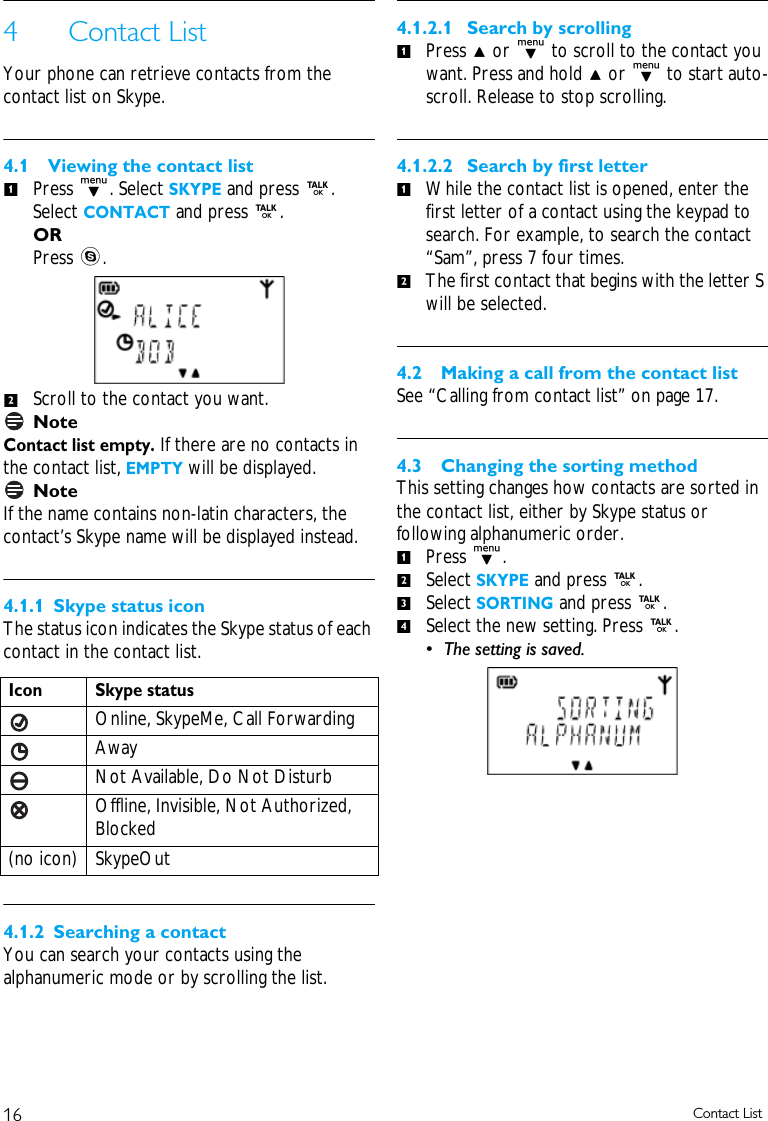 16 Contact List4 Contact ListYour phone can retrieve contacts from the contact list on Skype.4.1 Viewing the contact listPress d. Select SKYPE and press r. Select CONTACT and press r.ORPress s. Scroll to the contact you want.NoteContact list empty. If there are no contacts in the contact list, EMPTY will be displayed.NoteIf the name contains non-latin characters, the contact&rsquo;s Skype name will be displayed instead.4.1.1 Skype status iconThe status icon indicates the Skype status of each contact in the contact list.4.1.2 Searching a contactYou can search your contacts using the alphanumeric mode or by scrolling the list.4.1.2.1 Search by scrollingPress u or d to scroll to the contact you want. Press and hold u or d to start auto-scroll. Release to stop scrolling.4.1.2.2 Search by first letterWhile the contact list is opened, enter the first letter of a contact using the keypad to search. For example, to search the contact &ldquo;Sam&rdquo;, press 7 four times. The first contact that begins with the letter S will be selected. 4.2 Making a call from the contact listSee &ldquo;Calling from contact list&rdquo; on page 17.4.3 Changing the sorting methodThis setting changes how contacts are sorted in the contact list, either by Skype status or following alphanumeric order. Press d.Select SKYPE and press r. Select SORTING and press r. Select the new setting. Press r. &bull; The setting is saved. Icon Skype statusOnline, SkypeMe, Call ForwardingAwayNot Available, Do Not DisturbOffline, Invisible, Not Authorized, Blocked(no icon) SkypeOut121121234