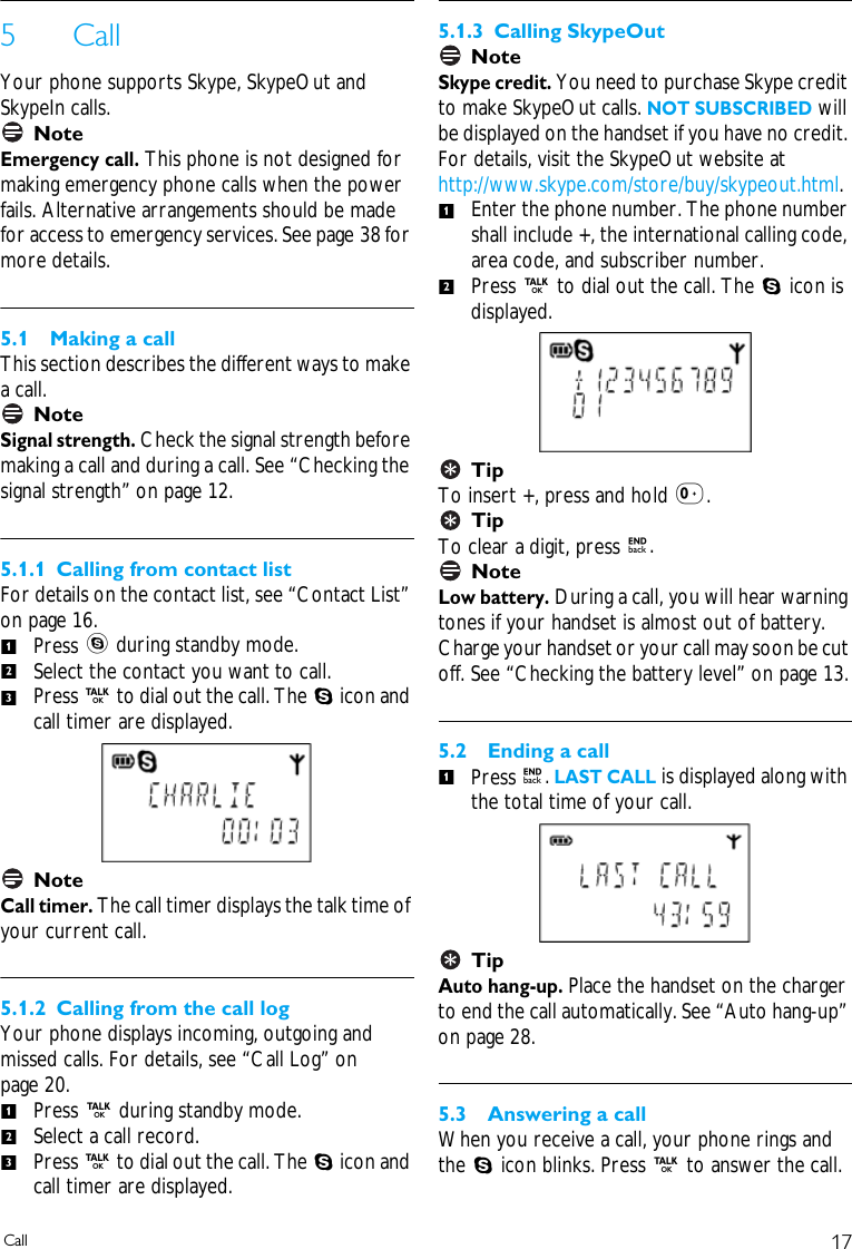 17Call5CallYour phone supports Skype, SkypeOut and SkypeIn calls. NoteEmergency call. This phone is not designed for making emergency phone calls when the power fails. Alternative arrangements should be made for access to emergency services. See page 38 for more details.5.1 Making a callThis section describes the different ways to make a call.NoteSignal strength. Check the signal strength before making a call and during a call. See &ldquo;Checking the signal strength&rdquo; on page 12.5.1.1 Calling from contact listFor details on the contact list, see &ldquo;Contact List&rdquo; on page 16. Press s during standby mode.Select the contact you want to call.Press r to dial out the call. The S icon and call timer are displayed. NoteCall timer. The call timer displays the talk time of your current call.5.1.2 Calling from the call logYour phone displays incoming, outgoing and missed calls. For details, see &ldquo;Call Log&rdquo; on page 20.Press r during standby mode.Select a call record. Press r to dial out the call. The S icon and call timer are displayed.5.1.3 Calling SkypeOutNoteSkype credit. You need to purchase Skype credit to make SkypeOut calls. NOT SUBSCRIBED will be displayed on the handset if you have no credit. For details, visit the SkypeOut website at http://www.skype.com/store/buy/skypeout.html. Enter the phone number. The phone number shall include +, the international calling code, area code, and subscriber number.Press r to dial out the call. The S icon is displayed.TipTo insert +, press and hold 0.TipTo clear a digit, press e. NoteLow battery. During a call, you will hear warning tones if your handset is almost out of battery. Charge your handset or your call may soon be cut off. See &ldquo;Checking the battery level&rdquo; on page 13.5.2 Ending a callPress e. LAST CALL is displayed along with the total time of your call. TipAuto hang-up. Place the handset on the charger to end the call automatically. See &ldquo;Auto hang-up&rdquo; on page 28.5.3 Answering a callWhen you receive a call, your phone rings and the S icon blinks. Press r to answer the call.123123121
