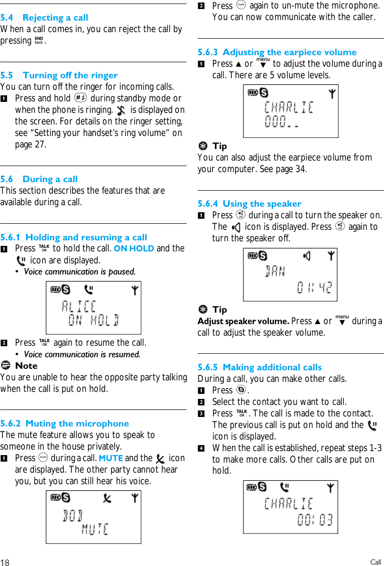 18 Call5.4 Rejecting a callWhen a call comes in, you can reject the call by pressing e.5.5 Turning off the ringerYou can turn off the ringer for incoming calls. Press and hold # during standby mode or when the phone is ringing.   is displayed on the screen. For details on the ringer setting, see &ldquo;Setting your handset&rsquo;s ring volume&rdquo; on page 27.5.6 During a callThis section describes the features that are available during a call.5.6.1 Holding and resuming a callPress r to hold the call. ON HOLD and the  icon are displayed. &bull; Voice communication is paused.Press r again to resume the call. &bull; Voice communication is resumed.NoteYou are unable to hear the opposite party talkingwhen the call is put on hold.5.6.2 Muting the microphoneThe mute feature allows you to speak to someone in the house privately.Press m during a call. MUTE and the   icon are displayed. The other party cannot hear you, but you can still hear his voice.Press m again to un-mute the microphone. You can now communicate with the caller.5.6.3 Adjusting the earpiece volumePress u or d to adjust the volume during a call. There are 5 volume levels.TipYou can also adjust the earpiece volume from your computer. See page 34. 5.6.4 Using the speakerPress i during a call to turn the speaker on. The   icon is displayed. Press i again to turn the speaker off. TipAdjust speaker volume. Press u or d during a call to adjust the speaker volume. 5.6.5 Making additional callsDuring a call, you can make other calls.Press s.Select the contact you want to call.Press r. The call is made to the contact. The previous call is put on hold and the   icon is displayed.When the call is established, repeat steps 1-3 to make more calls. Other calls are put on hold.11212111234