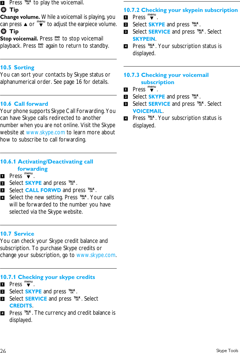 26 Skype ToolsPress r to play the voicemail.TipChange volume. While a voicemail is playing, you can press u or d to adjust the earpiece volume.TipStop voicemail. Press e to stop voicemail playback. Press e again to return to standby.10.5 SortingYou can sort your contacts by Skype status or alphanumerical order. See page 16 for details.10.6 Call forwardYour phone supports Skype Call Forwarding. You can have Skype calls redirected to another number when you are not online. Visit the Skype website at www.skype.com to learn more about how to subscribe to call forwarding.10.6.1 Activating/Deactivating call forwardingPress d.Select SKYPE and press r. Select CALL FORWD and press r.Select the new setting. Press r. Your calls will be forwarded to the number you have selected via the Skype website.10.7 ServiceYou can check your Skype credit balance and subscription. To purchase Skype credits or change your subscription, go to www.skype.com.10.7.1 Checking your skype creditsPress d.Select SKYPE and press r. Select SERVICE and press r. Select CREDITS. Press r. The currency and credit balance is displayed.10.7.2 Checking your skypein subscriptionPress d.Select SKYPE and press r. Select SERVICE and press r. Select SKYPEIN. Press r. Your subscription status is displayed.10.7.3 Checking your voicemail subscriptionPress d.Select SKYPE and press r. Select SERVICE and press r. Select VOICEMAIL.Press r. Your subscription status is displayed.31234123412341234