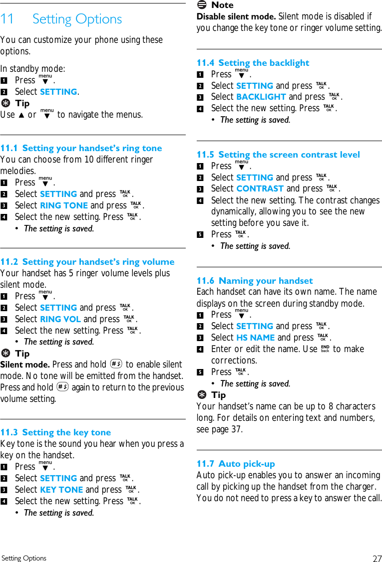 27Setting Options11 Setting OptionsYou can customize your phone using these options. In standby mode:Press d. Select SETTING.TipUse u or d to navigate the menus.11.1 Setting your handset&rsquo;s ring toneYou can choose from 10 different ringer melodies. Press d.Select SETTING and press r. Select RING TONE and press r.Select the new setting. Press r. &bull; The setting is saved. 11.2 Setting your handset&rsquo;s ring volumeYour handset has 5 ringer volume levels plus silent mode. Press d. Select SETTING and press r. Select RING VOL and press r.Select the new setting. Press r. &bull; The setting is saved. TipSilent mode. Press and hold # to enable silent mode. No tone will be emitted from the handset. Press and hold # again to return to the previous volume setting.11.3 Setting the key toneKey tone is the sound you hear when you press a key on the handset. Press d. Select SETTING and press r. Select KEY TONE and press r.Select the new setting. Press r. &bull; The setting is saved. NoteDisable silent mode. Silent mode is disabled if you change the key tone or ringer volume setting.11.4 Setting the backlightPress d.Select SETTING and press r. Select BACKLIGHT and press r.Select the new setting. Press r. &bull; The setting is saved. 11.5 Setting the screen contrast levelPress d.Select SETTING and press r. Select CONTRAST and press r.Select the new setting. The contrast changes dynamically, allowing you to see the new setting before you save it.Press r. &bull; The setting is saved. 11.6 Naming your handsetEach handset can have its own name. The name displays on the screen during standby mode. Press d.Select SETTING and press r. Select HS NAME and press r.Enter or edit the name. Use e to make corrections. Press r. &bull; The setting is saved. TipYour handset&rsquo;s name can be up to 8 characters long. For details on entering text and numbers, see page 37.11.7 Auto pick-upAuto pick-up enables you to answer an incoming call by picking up the handset from the charger. You do not need to press a key to answer the call.1212341234123412341234512345