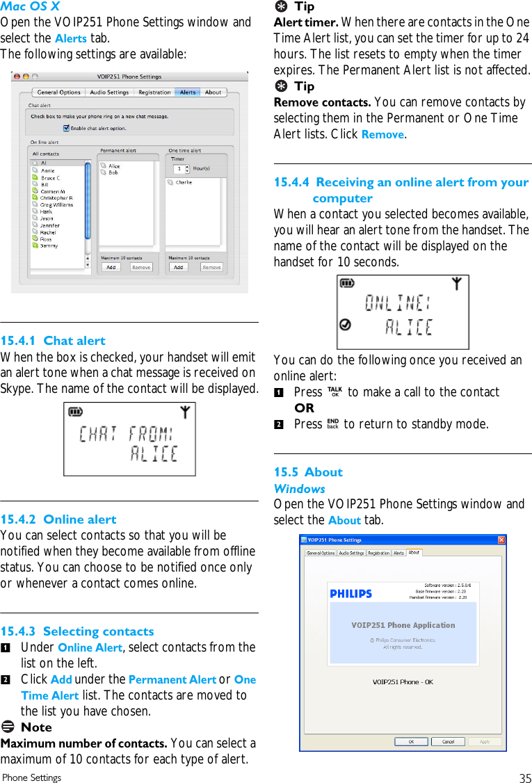 35Phone SettingsMac OS XOpen the VOIP251 Phone Settings window and select the Alerts tab.The following settings are available:15.4.1  Chat alertWhen the box is checked, your handset will emit an alert tone when a chat message is received on Skype. The name of the contact will be displayed.15.4.2  Online alertYou can select contacts so that you will be notified when they become available from offline status. You can choose to be notified once only or whenever a contact comes online. 15.4.3  Selecting contactsUnder Online Alert, select contacts from the list on the left. Click Add under the Permanent Alert or One Time Alert list. The contacts are moved to the list you have chosen. NoteMaximum number of contacts. You can select a maximum of 10 contacts for each type of alert.TipAlert timer. When there are contacts in the One Time Alert list, you can set the timer for up to 24 hours. The list resets to empty when the timer expires. The Permanent Alert list is not affected.TipRemove contacts. You can remove contacts by selecting them in the Permanent or One Time Alert lists. Click Remove.15.4.4  Receiving an online alert from your computerWhen a contact you selected becomes available, you will hear an alert tone from the handset. The name of the contact will be displayed on the handset for 10 seconds.You can do the following once you received an online alert:Press r to make a call to the contact OR Press e to return to standby mode.15.5 AboutWindowsOpen the VOIP251 Phone Settings window and select the About tab.1212