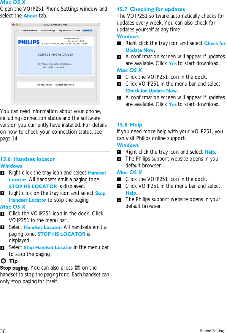 36 Phone SettingsMac OS XOpen the VOIP251 Phone Settings window and select the About tab.You can read information about your phone, including connection status and the software version you currently have installed. For details on how to check your connection status, see page 14. 15.6 Handset locatorWindowsRight click the tray icon and select Handset Locator. All handsets emit a paging tone. STOP HS LOCATOR is displayed. Right click on the tray icon and select Stop Handset Locator to stop the paging. Mac OS XClick the VOIP251 icon in the dock. Click VOIP251 in the menu bar. Select Handset Locator. All handsets emit a paging tone. STOP HS LOCATOR is displayed.Select Stop Handset Locator in the menu bar to stop the paging. TipStop paging. You can also press e on the handset to stop the paging tone. Each handset can only stop paging for itself.15.7 Checking for updatesThe VOIP251 software automatically checks for updates every week. You can also check for updates yourself at any timeWindowsRight click the tray icon and select Check for Update Now. A confirmation screen will appear if updates are available. Click Yes to start download. Mac OS XClick the VOIP251 icon in the dock.Click VOIP251 in the menu bar and select Check for Update Now. A confirmation screen will appear if updates are available. Click Yes to start download. 15.8 HelpIf you need more help with your VOIP251, you can visit Philips online support.WindowsRight click the tray icon and select Help. The Philips support website opens in your default browser.Mac OS XClick the VOIP251 icon in the dock.Click VOIP251 in the menu bar and select Help. The Philips support website opens in your default browser.121231212312123