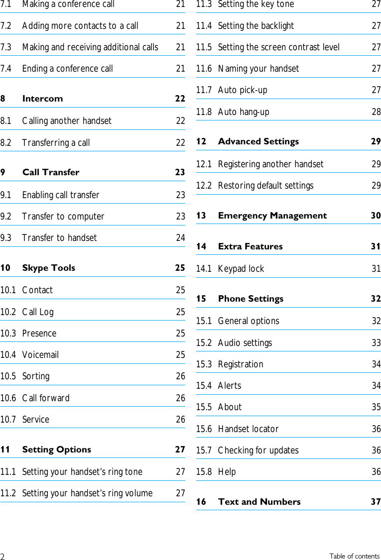 2Table of contents7.1 Making a conference call  217.2 Adding more contacts to a call  217.3 Making and receiving additional calls  217.4 Ending a conference call  218 Intercom  228.1 Calling another handset  228.2 Transferring a call  229 Call Transfer  239.1 Enabling call transfer  239.2 Transfer to computer  239.3 Transfer to handset  2410 Skype Tools  2510.1 Contact 2510.2 Call Log  2510.3 Presence 2510.4 Voicemail 2510.5 Sorting 2610.6 Call forward  2610.7 Service 2611 Setting Options  2711.1 Setting your handset&rsquo;s ring tone  2711.2 Setting your handset&rsquo;s ring volume  2711.3 Setting the key tone  2711.4 Setting the backlight  2711.5 Setting the screen contrast level  2711.6 Naming your handset  2711.7 Auto pick-up  2711.8 Auto hang-up  2812 Advanced Settings  2912.1 Registering another handset  2912.2 Restoring default settings  2913 Emergency Management  3014 Extra Features  3114.1 Keypad lock  3115 Phone Settings  3215.1 General options  3215.2 Audio settings  3315.3 Registration 3415.4 Alerts 3415.5 About 3515.6 Handset locator  3615.7 Checking for updates  3615.8 Help 3616 Text and Numbers  37