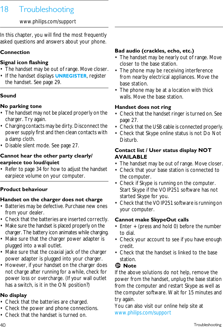 40 Troubleshooting18 Troubleshootingwww.philips.com/supportIn this chapter, you will find the most frequently asked questions and answers about your phone.ConnectionSignal icon flashing&bull; The handset may be out of range. Move closer.&bull; If the handset displays UNREGISTER, register the handset. See page 29.SoundNo parking tone&bull; The handset may not be placed properly on the charger. Try again.&bull; Charging contacts may be dirty. Disconnect the power supply first and then clean contacts with a damp cloth.&bull; Disable silent mode. See page 27.Cannot hear the other party clearly/ earpiece too loud/quiet&bull; Refer to page 34 for how to adjust the handset earpiece volume on your computer.Product behaviourHandset on the charger does not charge&bull; Batteries may be defective. Purchase new ones from your dealer.&bull; Check that the batteries are inserted correctly.&bull; Make sure the handset is placed properly on the charger. The battery icon animates while charging.&bull; Make sure that the charger power adapter is plugged into a wall outlet.&bull; Make sure that the coaxial jack of the charger power adapter is plugged into your charger.&bull; However, if your handset on the charger does not charge after running for a while, check for power loss or overcharge. (If your wall outlet has a switch, is it in the ON position?)No display&bull; Check that the batteries are charged.&bull; Check the power and phone connections.&bull; Check that the handset is turned on.Bad audio (crackles, echo, etc.)&bull; The handset may be nearly out of range. Move closer to the base station.&bull; The phone may be receiving interference from nearby electrical appliances. Move the base station.&bull; The phone may be at a location with thick walls. Move the base station.Handset does not ring&bull; Check that the handset ringer is turned on. See page 27.&bull; Check that the USB cable is connected properly.&bull; Check that Skype online status is not Do Not Disturb.Contact list / User status display NOT AVAILABLE&bull; The handset may be out of range. Move closer.&bull; Check that your base station is connected to the computer.&bull; Check if Skype is running on the computer. Start Skype if the VOIP251 software has not started Skype for you. &bull; Check that the VOIP251 software is running on your computer.Cannot make SkypeOut calls&bull; Enter + (press and hold 0) before the number to dial.&bull; Check your account to see if you have enough credit.&bull; Check that the handset is linked to the base station.NoteIf the above solutions do not help, remove the power from the handset, unplug the base station from the computer and restart Skype as well as the computer software. Wait for 15 minutes and try again.You can also visit our online help site at www.philips.com/support