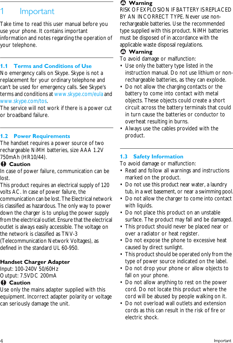4Important1ImportantTake time to read this user manual before you use your phone. It contains important information and notes regarding the operation of your telephone.1.1 Terms and Conditions of UseNo emergency calls on Skype. Skype is not a replacement for your ordinary telephone and can't be used for emergency calls. See Skype's terms and conditions at www.skype.com/eula and www.skype.com/tos. The service will not work if there is a power cut or broadband failure.1.2 Power RequirementsThe handset requires a power source of two rechargeable NiMH batteries, size AAA 1.2V 750mAh (HR10/44).CautionIn case of power failure, communication can be lost. This product requires an electrical supply of 120 volts AC. In case of power failure, the communication can be lost. The Electrical network is classified as hazardous. The only way to power down the charger is to unplug the power supply from the electrical outlet. Ensure that the electrical outlet is always easily accessible. The voltage on the network is classified as TNV-3 (Telecommunication Network Voltages), as defined in the standard UL 60-950.Handset Charger AdapterInput: 100-240V 50/60HzOutput: 7.5VDC 200mACautionUse only the mains adapter supplied with this equipment. Incorrect adapter polarity or voltage can seriously damage the unit.WarningRISK OF EXPLOSION IF BATTERY IS REPLACED BY AN INCORRECT TYPE. Never use non-rechargeable batteries. Use the recommended type supplied with this product. NiMH batteries must be disposed of in accordance with the applicable waste disposal regulations.WarningTo avoid damage or malfunction:&bull; Use only the battery type listed in the instruction manual. Do not use lithium or non-rechargeable batteries, as they can explode.&bull; Do not allow the charging contacts or the battery to come into contact with metal objects. These objects could create a short circuit across the battery terminals that could in turn cause the batteries or conductor to overheat resulting in burns.&bull; Always use the cables provided with the product.1.3 Safety InformationTo avoid damage or malfunction:&bull; Read and follow all warnings and instructions marked on the product.&bull; Do not use this product near water, a laundry tub, in a wet basement, or near a swimming pool.&bull; Do not allow the charger to come into contact with liquids.&bull; Do not place this product on an unstable surface. The product may fall and be damaged.&bull; This product should never be placed near or over a radiator or heat register. &bull; Do not expose the phone to excessive heat caused by direct sunlight.&bull; This product should be operated only from the type of power source indicated on the label. &bull; Do not drop your phone or allow objects to fall on your phone.&bull; Do not allow anything to rest on the power cord. Do not locate this product where the cord will be abused by people walking on it.&bull; Do not overload wall outlets and extension cords as this can result in the risk of fire or electric shock.!!