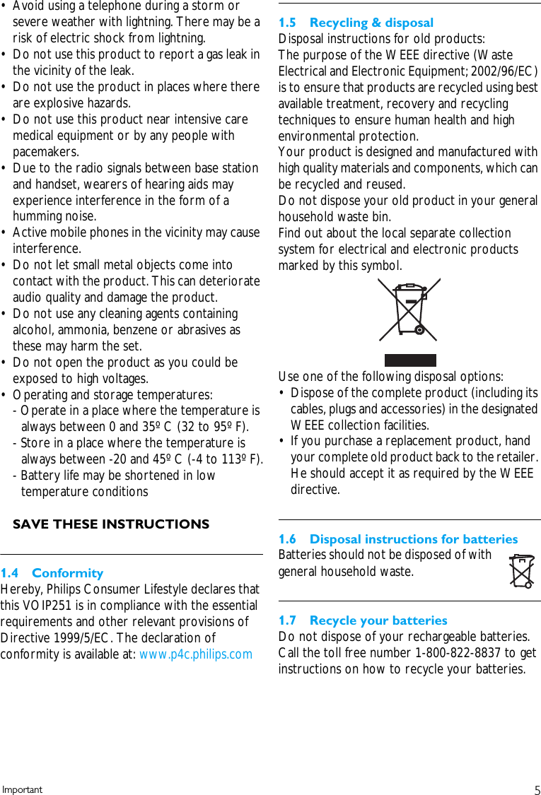 5Important&bull; Avoid using a telephone during a storm or severe weather with lightning. There may be a risk of electric shock from lightning.&bull; Do not use this product to report a gas leak in the vicinity of the leak.&bull; Do not use the product in places where there are explosive hazards.&bull; Do not use this product near intensive care medical equipment or by any people with pacemakers.&bull; Due to the radio signals between base station and handset, wearers of hearing aids may experience interference in the form of a humming noise.&bull; Active mobile phones in the vicinity may cause interference.&bull; Do not let small metal objects come into contact with the product. This can deteriorate audio quality and damage the product.&bull; Do not use any cleaning agents containing alcohol, ammonia, benzene or abrasives as these may harm the set.&bull; Do not open the product as you could be exposed to high voltages.&bull; Operating and storage temperatures:- Operate in a place where the temperature is always between 0 and 35&ordm; C (32 to 95&ordm; F).- Store in a place where the temperature is always between -20 and 45&ordm; C (-4 to 113&ordm; F).- Battery life may be shortened in low temperature conditionsSAVE THESE INSTRUCTIONS1.4 ConformityHereby, Philips Consumer Lifestyle declares that this VOIP251 is in compliance with the essential requirements and other relevant provisions of Directive 1999/5/EC. The declaration of conformity is available at: www.p4c.philips.com1.5 Recycling &amp; disposalDisposal instructions for old products:The purpose of the WEEE directive (Waste Electrical and Electronic Equipment; 2002/96/EC) is to ensure that products are recycled using best available treatment, recovery and recycling techniques to ensure human health and high environmental protection.Your product is designed and manufactured with high quality materials and components, which can be recycled and reused.Do not dispose your old product in your general household waste bin.Find out about the local separate collection system for electrical and electronic products marked by this symbol.Use one of the following disposal options:&bull; Dispose of the complete product (including its cables, plugs and accessories) in the designated WEEE collection facilities.&bull; If you purchase a replacement product, hand your complete old product back to the retailer. He should accept it as required by the WEEE directive.1.6 Disposal instructions for batteriesBatteries should not be disposed of with general household waste.1.7 Recycle your batteriesDo not dispose of your rechargeable batteries. Call the toll free number 1-800-822-8837 to get instructions on how to recycle your batteries.