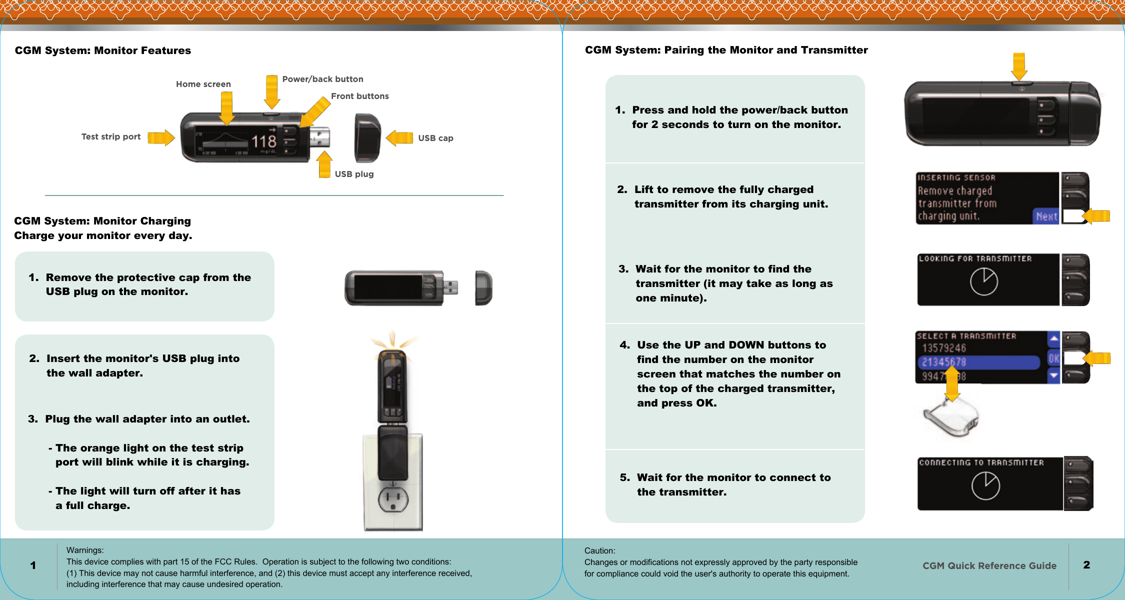 CGM Quick Reference Guide   Power/back buttonFront buttonsUSB plugHome screenTest strip port USB capCGM System: Monitor FeaturesCGM System: Monitor Charging Charge your monitor every day.1.  Remove the protective cap from the      USB plug on the monitor.2.  Insert the monitor&apos;s USB plug into       the wall adapter.3.  Plug the wall adapter into an outlet.              - The orange light on the test strip         port will blink while it is charging.         - The light will turn off after it has         a full charge.CGM System: Pairing the Monitor and Transmitter1.  Press and hold the power/back button      for 2 seconds to turn on the monitor.2.  Lift to remove the fully charged       transmitter from its charging unit.3.  Wait for the monitor to find the      transmitter (it may take as long as      one minute).5.  Wait for the monitor to connect to      the transmitter.4.  Use the UP and DOWN buttons to      find the number on the monitor      screen that matches the number on      the top of the charged transmitter,      and press OK.12Warnings: This device complies with part 15 of the FCC Rules.  Operation is subject to the following two conditions: (1) This device may not cause harmful interference, and (2) this device must accept any interference received, including interference that may cause undesired operation. Caution: Changes or modifications not expressly approved by the party responsible for compliance could void the user&apos;s authority to operate this equipment.