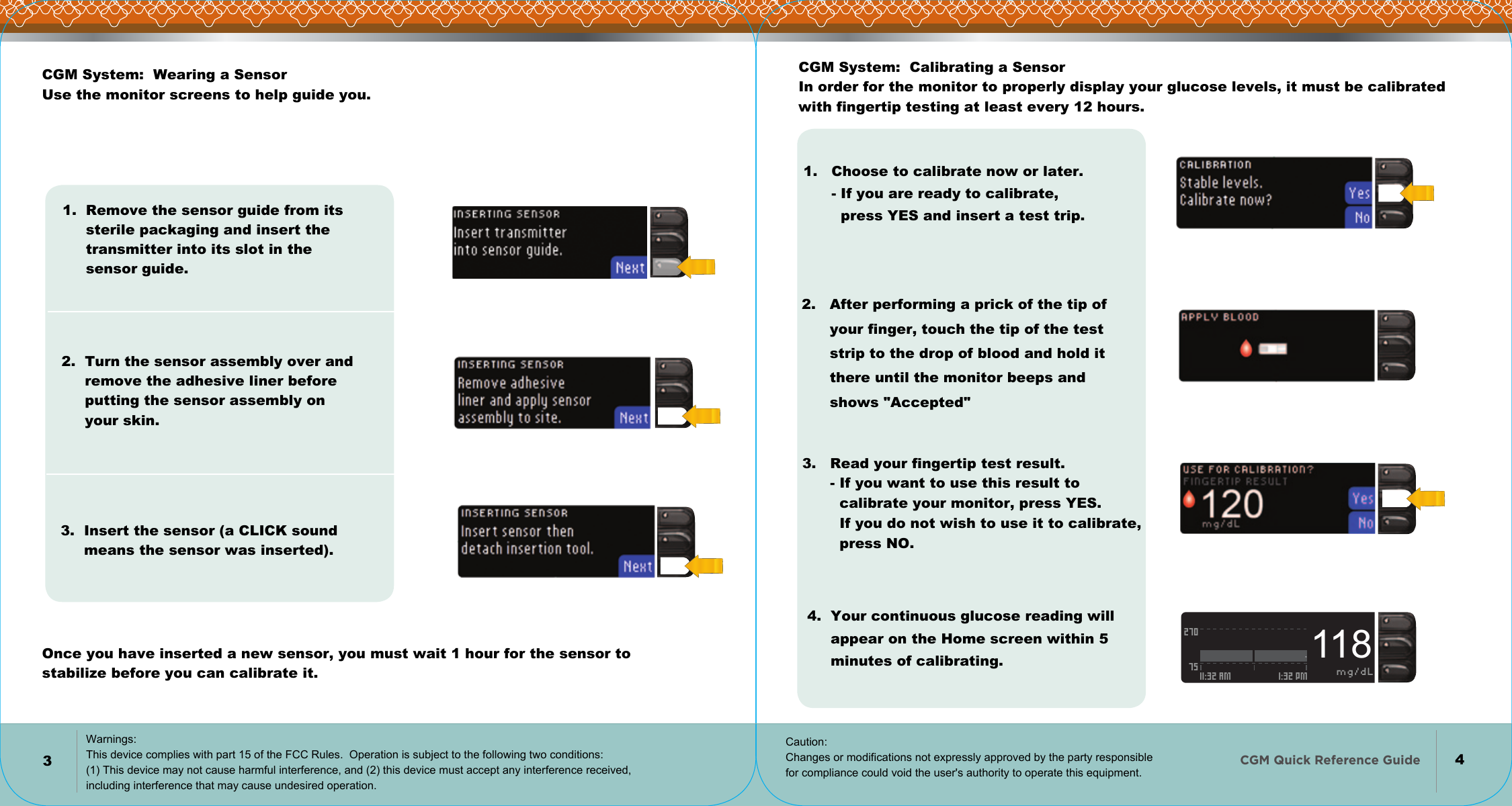   CGM Quick Reference Guide    2707511:32 AM 1:32 PM mg/dL118    34CGM System:  Wearing a Sensor Use the monitor screens to help guide you.1.  Remove the sensor guide from its      sterile packaging and insert the       transmitter into its slot in the       sensor guide.2.  Turn the sensor assembly over and      remove the adhesive liner before       putting the sensor assembly on      your skin.3.  Insert the sensor (a CLICK sound      means the sensor was inserted).      Once you have inserted a new sensor, you must wait 1 hour for the sensor to stabilize before you can calibrate it.CGM System:  Calibrating a Sensor In order for the monitor to properly display your glucose levels, it must be calibrated with fingertip testing at least every 12 hours.1.   Choose to calibrate now or later.       - If you are ready to calibrate,         press YES and insert a test trip.2.   After performing a prick of the tip of        your finger, touch the tip of the test       strip to the drop of blood and hold it        there until the monitor beeps and        shows &quot;Accepted&quot;3.   Read your fingertip test result.       - If you want to use this result to          calibrate your monitor, press YES.         If you do not wish to use it to calibrate,         press NO.4.  Your continuous glucose reading will      appear on the Home screen within 5       minutes of calibrating.Warnings: This device complies with part 15 of the FCC Rules.  Operation is subject to the following two conditions: (1) This device may not cause harmful interference, and (2) this device must accept any interference received, including interference that may cause undesired operation. Caution: Changes or modifications not expressly approved by the party responsible  for compliance could void the user&apos;s authority to operate this equipment.