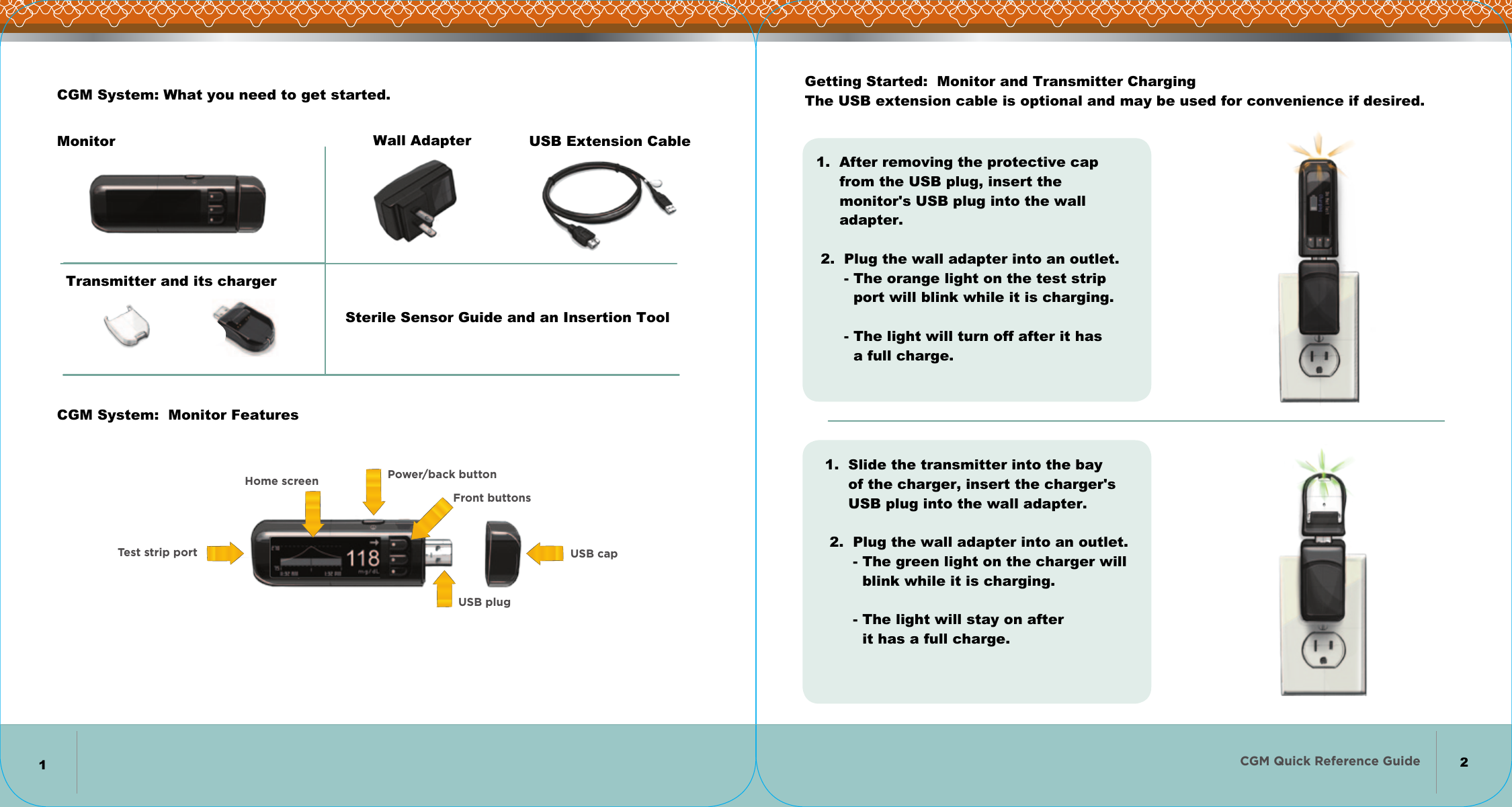 CGM Quick Reference Guide   Power/back buttonFront buttonsUSB plugHome screenTest strip port USB capGetting Started:  Monitor and Transmitter Charging The USB extension cable is optional and may be used for convenience if desired.CGM System:  Monitor FeaturesCGM System: What you need to get started.Sterile Sensor Guide and an Insertion ToolMonitorTransmitter and its chargerWall AdapterUSB Extension Cable1.  After removing the protective cap      from the USB plug, insert the       monitor&apos;s USB plug into the wall      adapter.     2.  Plug the wall adapter into an outlet.       - The orange light on the test strip         port will blink while it is charging.         - The light will turn off after it has         a full charge.1.  Slide the transmitter into the bay      of the charger, insert the charger&apos;s      USB plug into the wall adapter.     2.  Plug the wall adapter into an outlet.       - The green light on the charger will         blink while it is charging.         - The light will stay on after          it has a full charge.         12