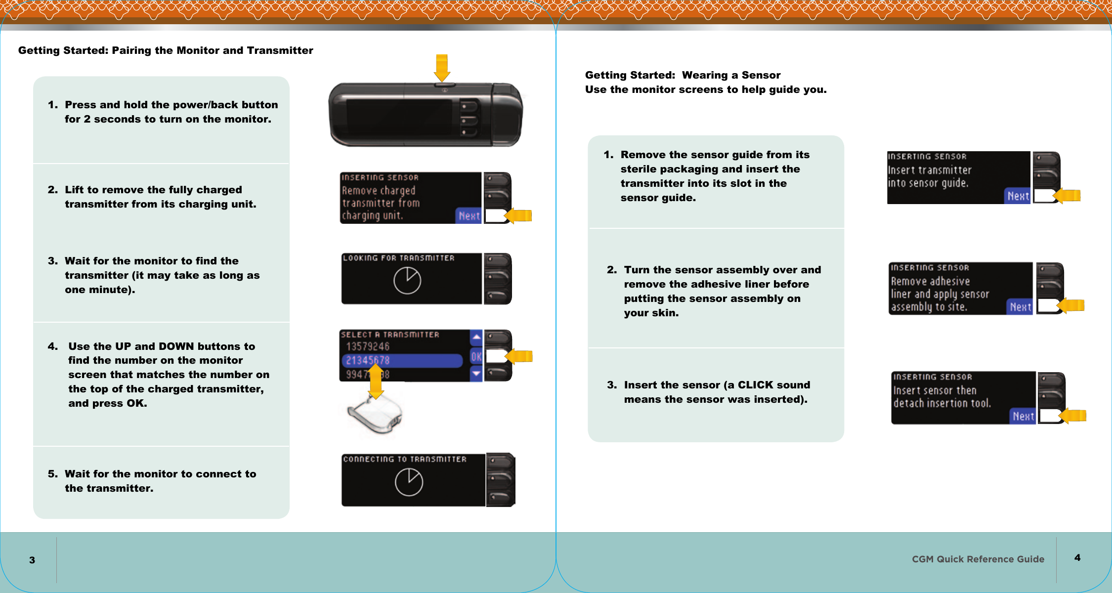 CGM Quick Reference Guide   Getting Started: Pairing the Monitor and Transmitter1.  Press and hold the power/back button      for 2 seconds to turn on the monitor.         2.  Lift to remove the fully charged      transmitter from its charging unit.       3.  Wait for the monitor to find the      transmitter (it may take as long as      one minute).        4.   Use the UP and DOWN buttons to       find the number on the monitor       screen that matches the number on       the top of the charged transmitter,       and press OK.          5.  Wait for the monitor to connect to      the transmitter.Getting Started:  Wearing a Sensor Use the monitor screens to help guide you.1.  Remove the sensor guide from its      sterile packaging and insert the       transmitter into its slot in the       sensor guide.          2.  Turn the sensor assembly over and       remove the adhesive liner before       putting the sensor assembly on        your skin.          3.  Insert the sensor (a CLICK sound       means the sensor was inserted).34