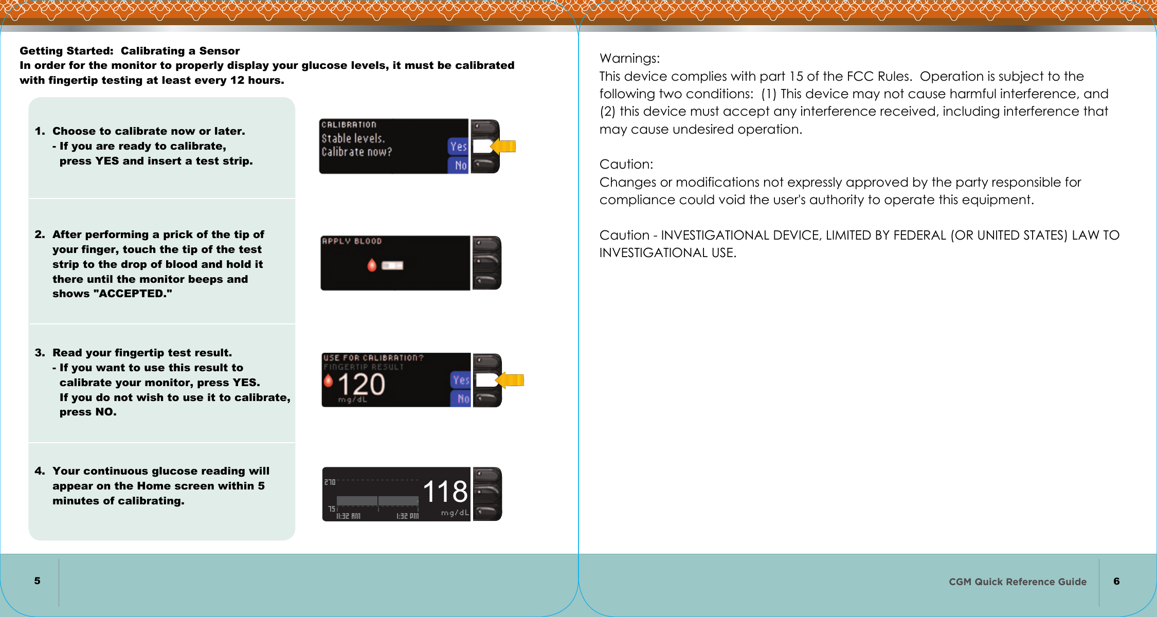 CGM Quick Reference Guide      2707511:32 AM 1:32 PM mg/dL118    56Getting Started:  Calibrating a Sensor In order for the monitor to properly display your glucose levels, it must be calibrated with fingertip testing at least every 12 hours.1.  Choose to calibrate now or later.      - If you are ready to calibrate,        press YES and insert a test strip.          2.  After performing a prick of the tip of      your finger, touch the tip of the test      strip to the drop of blood and hold it      there until the monitor beeps and      shows &quot;ACCEPTED.&quot;        3.  Read your fingertip test result.      - If you want to use this result to        calibrate your monitor, press YES.        If you do not wish to use it to calibrate,        press NO.       4.  Your continuous glucose reading will      appear on the Home screen within 5      minutes of calibrating.Warnings: This device complies with part 15 of the FCC Rules.  Operation is subject to the  following two conditions:  (1) This device may not cause harmful interference, and  (2) this device must accept any interference received, including interference that  may cause undesired operation.   Caution: Changes or modifications not expressly approved by the party responsible for compliance could void the user&apos;s authority to operate this equipment.   Caution - INVESTIGATIONAL DEVICE, LIMITED BY FEDERAL (OR UNITED STATES) LAW TO INVESTIGATIONAL USE.