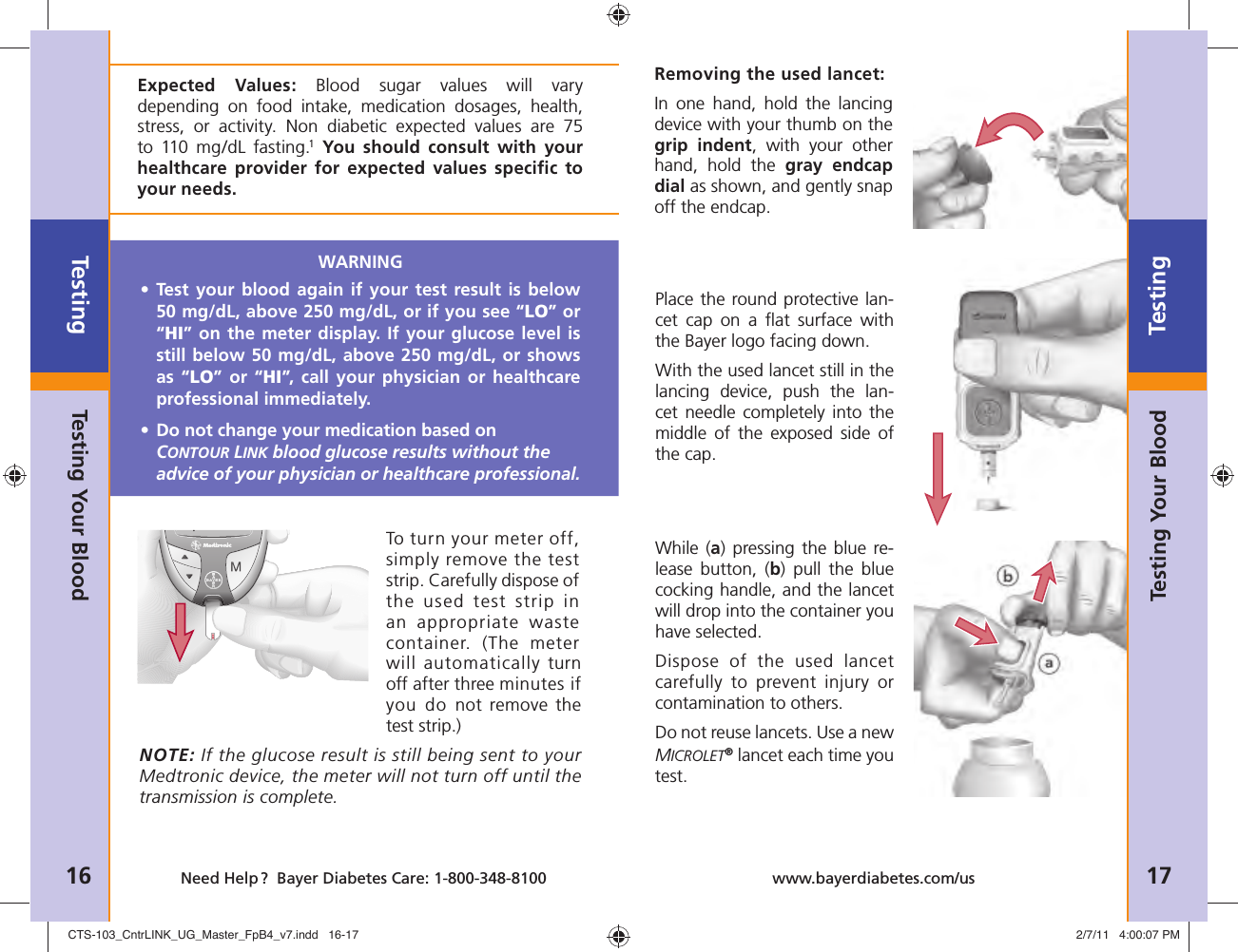Testing16 Need Help ?  Bayer Diabetes Care: 1-800-348-8100Testing17www.bayerdiabetes.com/usTo turn your meter off, simply remove the test strip. Carefully dispose of the used test strip in an appropriate waste container. (The meter will automatically turn off after three minutes if you do not remove the test strip.)NOTE: If the glucose result is still being sent to your Medtronic device, the meter will not turn off until the transmission is complete.WARNING•  Test your blood again if your test result is below 50 mg/dL, above 250 mg/dL, or if you see “LO” or “HI” on the meter display. If your glucose level is still below 50 mg/dL, above 250 mg/dL, or shows as “LO” or “HI”, call your physician or healthcare professional immediately.•  Do not change your medication based on CONTOUR LINK blood glucose results without the advice of your physician or healthcare professional.Expected Values: Blood sugar values will vary depending on food intake, medication dosages, health, stress, or activity. Non diabetic expected values are 75 to 110 mg/dL fasting.1 You should consult with your healthcare provider for expected values speciﬁ c to your needs.Testing Your BloodTesting Your BloodRemoving the used lancet: In one hand, hold the lancing device with your thumb on the grip indent, with your other hand, hold the gray endcap dial as shown, and gently snap off the endcap.Place the round protective lan-cet cap on a ﬂ at surface with the Bayer logo facing down. With the used lancet still in the lancing device, push the lan-cet needle completely into the middle of the exposed side of the cap.While (a) pressing the blue re-lease button, (b) pull the blue cocking handle, and the lancet will drop into the container you have selected.Dispose of the used lancet carefully to prevent injury or contamination to others.Do not reuse lancets. Use a new MICROLET® lancet each time you test.CTS-103_CntrLINK_UG_Master_FpB4_v7.indd   16-17CTS-103_CntrLINK_UG_Master_FpB4_v7.indd   16-17 2/7/11   4:00:07 PM2/7/11   4:00:07 PM