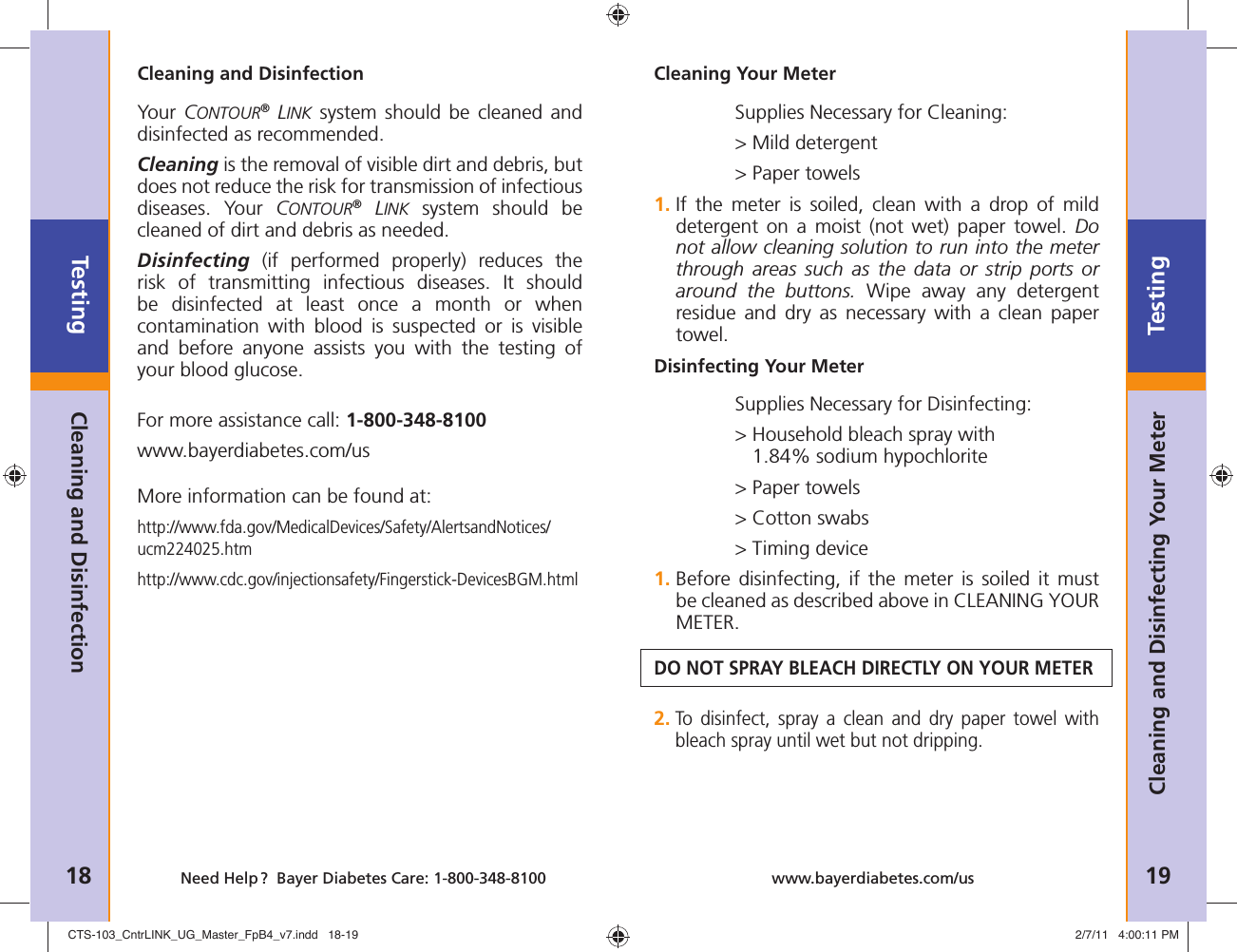 Testing18 Need Help ?  Bayer Diabetes Care: 1-800-348-8100Testing19www.bayerdiabetes.com/usCleaning Your MeterDisinfecting Your MeterSupplies Necessary for Cleaning:&gt; Mild detergent&gt; Paper towels1.  If the meter is soiled, clean with a drop of mild detergent on a moist (not wet) paper towel. Do not allow cleaning solution to run into the meter through areas such as the data or strip ports or around the buttons. Wipe away any detergent residue and dry as necessary with a clean paper towel.Supplies Necessary for Disinfecting:&gt;  Household bleach spray with1.84% sodium hypochlorite&gt; Paper towels&gt; Cotton swabs&gt; Timing device1.  Before disinfecting, if the meter is soiled it must be cleaned as described above in CLEANING YOUR METER.DO NOT SPRAY BLEACH DIRECTLY ON YOUR METER2.  To disinfect, spray a clean and dry paper towel with bleach spray until wet but not dripping.Cleaning and Disinfecting Your MeterCleaning and DisinfectionYour  CONTOUR® LINK system should be cleaned and disinfected as recommended.Cleaning is the removal of visible dirt and debris, but does not reduce the risk for transmission of infectious diseases. Your CONTOUR® LINK system should be cleaned of dirt and debris as needed.Disinfecting (if performed properly) reduces the risk of transmitting infectious diseases. It should be disinfected at least once a month or when contamination with blood is suspected or is visible and before anyone assists you with the testing of your blood glucose.For more assistance call: 1-800-348-8100www.bayerdiabetes.com/usMore information can be found at:http://www.fda.gov/MedicalDevices/Safety/AlertsandNotices/ ucm224025.htmhttp://www.cdc.gov/injectionsafety/Fingerstick-DevicesBGM.htmlCleaning and DisinfectionCTS-103_CntrLINK_UG_Master_FpB4_v7.indd   18-19CTS-103_CntrLINK_UG_Master_FpB4_v7.indd   18-19 2/7/11   4:00:11 PM2/7/11   4:00:11 PM