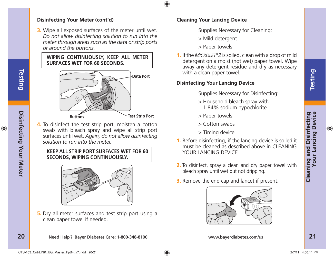 Testing20 Need Help ?  Bayer Diabetes Care: 1-800-348-8100Testing21www.bayerdiabetes.com/usDisinfecting Your Meter (cont’d)3.  Wipe all exposed surfaces of the meter until wet. Do not allow disinfecting solution to run into the meter through areas such as the data or strip ports or around the buttons.WIPING CONTINUOUSLY, KEEP ALL METER SURFACES WET FOR 60 SECONDS.4.  To disinfect the test strip port, moisten a cotton swab with bleach spray and wipe all strip port surfaces until wet. Again, do not allow disinfecting solution to run into the meter.KEEP ALL STRIP PORT SURFACES WET FOR 60 SECONDS, WIPING CONTINUOUSLY.5.  Dry all meter surfaces and test strip port using a clean paper towel if needed.Disinfecting Your MeterCleaning Your Lancing DeviceSupplies Necessary for Cleaning:&gt; Mild detergent&gt; Paper towels1.  If the MICROLET®2 is soiled, clean with a drop of mild detergent on a moist (not wet) paper towel. Wipe away any detergent residue and dry as necessary with a clean paper towel.Disinfecting Your Lancing DeviceSupplies Necessary for Disinfecting:&gt;  Household bleach spray with 1.84% sodium hypochlorite&gt; Paper towels&gt; Cotton swabs&gt; Timing device1.  Before disinfecting, if the lancing device is soiled it must be cleaned as described above in CLEANING YOUR LANCING DEVICE.2.  To disinfect, spray a clean and dry paper towel with bleach spray until wet but not dripping.3.  Remove the end cap and lancet if present.Data PortTest Strip PortButtonsCleaning and Disinfecting Your Lancing DeviceCTS-103_CntrLINK_UG_Master_FpB4_v7.indd   20-21CTS-103_CntrLINK_UG_Master_FpB4_v7.indd   20-21 2/7/11   4:00:11 PM2/7/11   4:00:11 PM