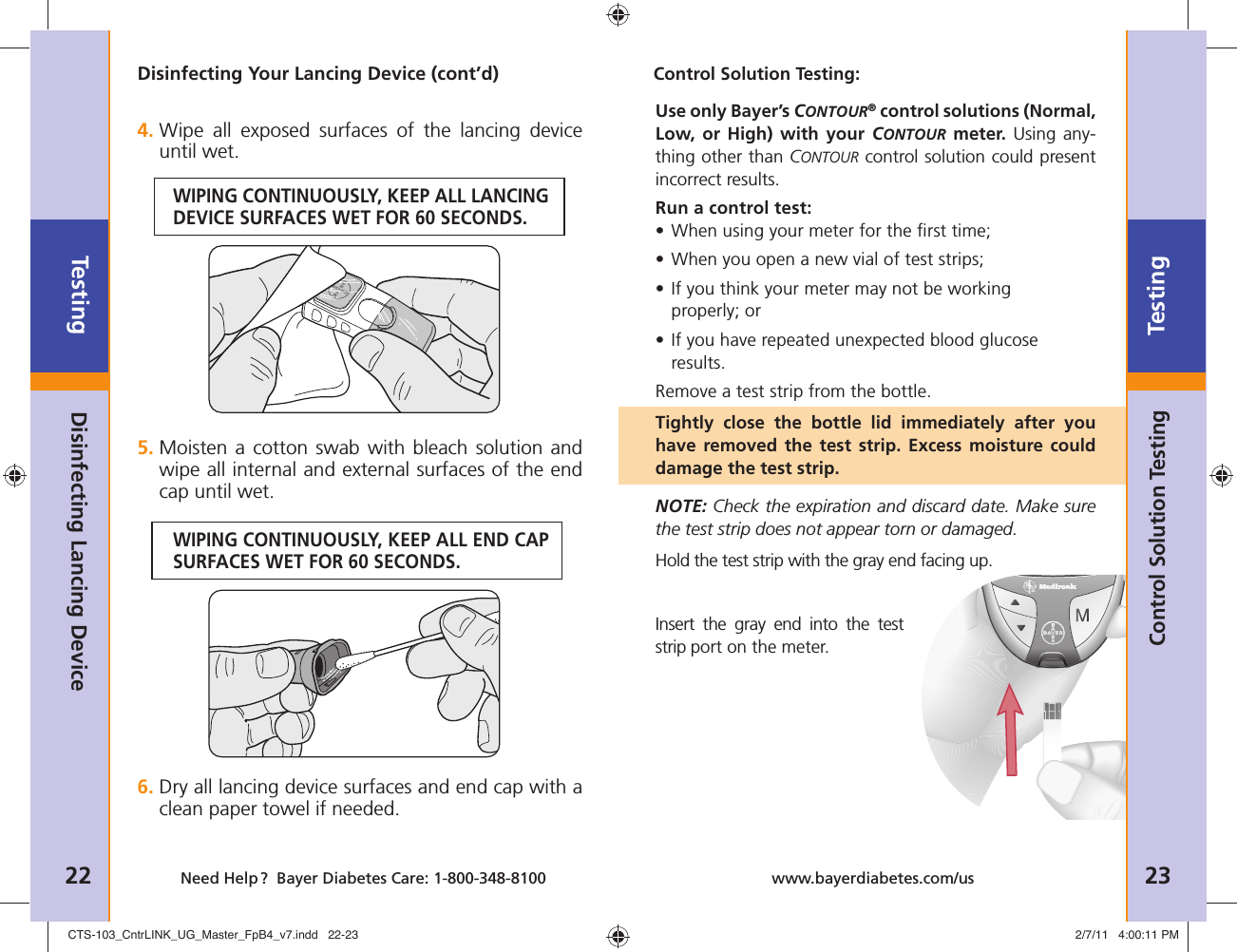 Testing22 Need Help ?  Bayer Diabetes Care: 1-800-348-8100Testing23www.bayerdiabetes.com/usDisinfecting Your Lancing Device (cont’d)4.  Wipe all exposed surfaces of the lancing device until wet.WIPING CONTINUOUSLY, KEEP ALL LANCING DEVICE SURFACES WET FOR 60 SECONDS.Disinfecting Lancing DeviceControl Solution Testing:Use only Bayer’s CONTOUR® control solutions (Normal, Low, or High) with your CONTOUR meter. Using any-thing other than CONTOUR control solution could present incorrect results.Run a control test:• When using your meter for the ﬁ rst time; • When you open a new vial of test strips; •  If you think your meter may not be working properly; or •  If you have repeated unexpected blood glucose results.Remove a test strip from the bottle.Tightly close the bottle lid immediately after you have removed the test strip. Excess moisture could damage the test strip.NOTE: Check the expiration and discard date. Make sure the test strip does not appear torn or damaged.Hold the test strip with the gray end facing up.Insert the gray end into the test strip port on the meter.Control Solution Testing5.  Moisten a cotton swab with bleach solution and wipe all internal and external surfaces of the end cap until wet.WIPING CONTINUOUSLY, KEEP ALL END CAP SURFACES WET FOR 60 SECONDS.6.  Dry all lancing device surfaces and end cap with a clean paper towel if needed.CTS-103_CntrLINK_UG_Master_FpB4_v7.indd   22-23CTS-103_CntrLINK_UG_Master_FpB4_v7.indd   22-23 2/7/11   4:00:11 PM2/7/11   4:00:11 PM