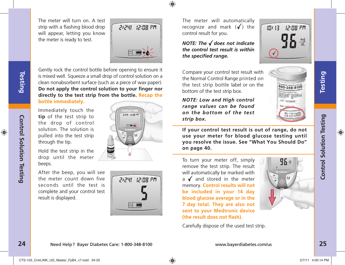 Testing24 Need Help ?  Bayer Diabetes Care: 1-800-348-8100Testing25www.bayerdiabetes.com/usControl Solution TestingThe meter will turn on. A test strip with a ﬂ ashing blood drop will appear, letting you know the meter is ready to test.Gently rock the control bottle before opening to ensure it is mixed well. Squeeze a small drop of control solution on a clean nonabsorbent surface (such as a piece of wax paper). Do not apply the control solution to your ﬁ nger nor directly to the test strip from the bot tle. Recap the bottle immediately.Immediately touch the tip of the test strip to the drop of control solution. The solution is pulled into the test strip through the tip.Hold the test strip in the drop until the meter beeps. After the beep, you will see the meter count down five seconds  until the test is complete and your control test result is displayed.The meter will automatically recognize and mark ( ) the control result for you.NOTE: The  does not indicate the control test result is within the speciﬁ ed range.If your control test result is out of range, do not use your meter for blood glucose testing until you resolve the issue. See “What You Should Do” on page 40.Compare your control test result with the Normal Control Range printed on the test strip bottle label or on the bottom of the test strip box.NOTE: Low and High control range values can be found on the bottom of the test strip box.Control Solution TestingTo turn your meter off, simply remove the test strip. The result will automatically be marked with a   and stored in the meter memory. Control results will not be included in your 14 day blood glucose average or in the 7 day total. They are also not sent to your Medtronic device (the result does not ﬂ ash).Carefully dispose of the used test strip. CTS-103_CntrLINK_UG_Master_FpB4_v7.indd   24-25CTS-103_CntrLINK_UG_Master_FpB4_v7.indd   24-25 2/7/11   4:00:14 PM2/7/11   4:00:14 PM