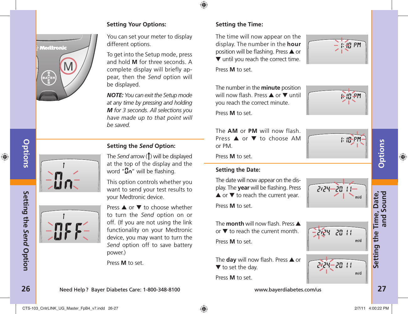 The time will now appear on the display. The number in the hour position will be ﬂ ashing. Press ▲ or ▼ until you reach the correct time. Press M to set.The number in the minute position will now ﬂ ash. Press ▲ or ▼ until you reach the correct minute. Press M to set.The AM or PM will now flash. Press  ▲ or ▼ to choose AM or PM.Press M to set.Setting the Date:The date will now appear on the dis-play. The year will be ﬂ ashing. Press ▲ or ▼ to reach the current year. Press M to set.The month will now ﬂ ash. Press ▲ or ▼ to reach the current month. Press M to set. The day will now ﬂ ash. Press ▲ or ▼ to set the day. Press M to set.Options26 Need Help ?  Bayer Diabetes Care: 1-800-348-8100Options27www.bayerdiabetes.com/usSetting Your Options:You can set your meter to display different options. To get into the Setup mode, press and hold M for three seconds. A complete display will briefly ap-pear, then the Send option will be displayed.NOTE: You can exit the Setup mode at any time by pressing and holding M for 3 seconds. All selections you have made up to that point will be saved.Setting the Send Option:The Send arrow ( ) will be displayed at the top of the display and the word “ ” will be ﬂ ashing.This option controls whether you want to send your test results to your Medtronic device.Press ▲ or ▼ to choose whether to turn the Send option on or off. (If you are not using the link functionality on your Medtronic device, you may want to turn the Send option off to save battery power.) Press M to set. Setting the Send OptionSetting the Time, Date, and SoundSetting the Time:CTS-103_CntrLINK_UG_Master_FpB4_v7.indd   26-27CTS-103_CntrLINK_UG_Master_FpB4_v7.indd   26-27 2/7/11   4:00:22 PM2/7/11   4:00:22 PM