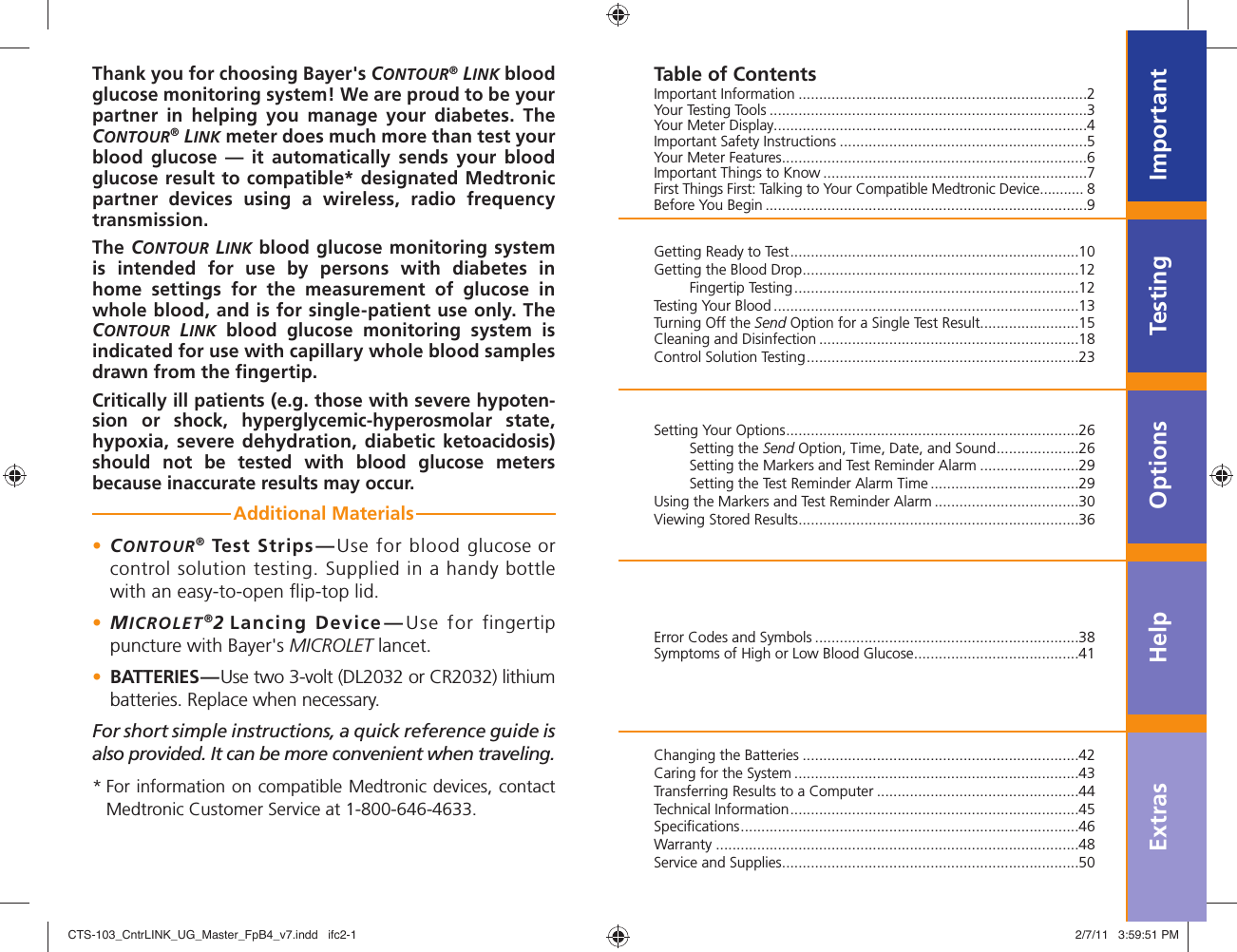 ImportantTestingOptionsExtras HelpThank you for choosing Bayer&apos;s CONTOUR® LINK blood glucose monitoring system! We are proud to be your partner in helping you manage your diabetes. The CONTOUR® LINK meter does much more than test your blood glucose — it automatically sends your blood glucose result to compatible* designated Medtronic partner devices using a wireless, radio frequency transmission. The CONTOUR LINK blood glucose monitoring system is intended for use by persons with diabetes in home settings for the measurement of glucose in whole blood, and is for single-patient use only. The CONTOUR LINK blood glucose monitoring system is indicated for use with capillary whole blood samples drawn from the ﬁ ngertip. Critically ill patients (e.g. those with severe hypoten-sion or shock, hyperglycemic-hyperosmolar state, hypoxia, severe dehydration, diabetic ketoacidosis) should not be tested with blood glucose meters because inaccurate results may occur.Additional Materials • CONTOUR® Test Strips—Use for blood glucose or control solution testing. Supplied in a handy bottle with an easy-to-open ﬂ ip-top lid.• MICROLET®2 Lancing Device—Use for fingertip puncture with Bayer&apos;s MICROLET lancet.•  BATTERIES—Use two 3-volt (DL2032 or CR2032) lithium batteries. Replace when necessary.For short simple instructions, a quick reference guide is also provided. It can be more convenient when traveling.*  For information on compatible Medtronic devices, contact  Medtronic Customer Service at 1-800-646-4633.Important Information ......................................................................2Your Testing Tools .............................................................................3Your Meter Display............................................................................4Important Safety Instructions ............................................................5Your Meter Features ..........................................................................6Important Things to Know ................................................................7First Things First: Talking to Your Compatible Medtronic Device ........... 8Before You Begin ..............................................................................9Getting Ready to Test ......................................................................10Getting the Blood Drop ...................................................................12 Fingertip Testing .....................................................................12Testing Your Blood ..........................................................................13Turning Off the Send Option for a Single Test Result........................15Cleaning and Disinfection ...............................................................18 Control Solution Testing ..................................................................23Setting Your Options .......................................................................26 Setting the Send Option, Time, Date, and Sound ....................26  Setting the Markers and Test Reminder Alarm ........................29  Setting the Test Reminder Alarm Time ....................................29Using the Markers and Test Reminder Alarm ...................................30Viewing Stored Results ....................................................................36Error Codes and Symbols ................................................................38Symptoms of High or Low Blood Glucose ........................................41Changing the Batteries ...................................................................42Caring for the System .....................................................................43Transferring Results to a Computer .................................................44Technical Information ......................................................................45Speciﬁ cations ..................................................................................46Warranty ........................................................................................48Service and Supplies ........................................................................50Table of ContentsCTS-103_CntrLINK_UG_Master_FpB4_v7.indd   ifc2-1CTS-103_CntrLINK_UG_Master_FpB4_v7.indd   ifc2-1 2/7/11   3:59:51 PM2/7/11   3:59:51 PM