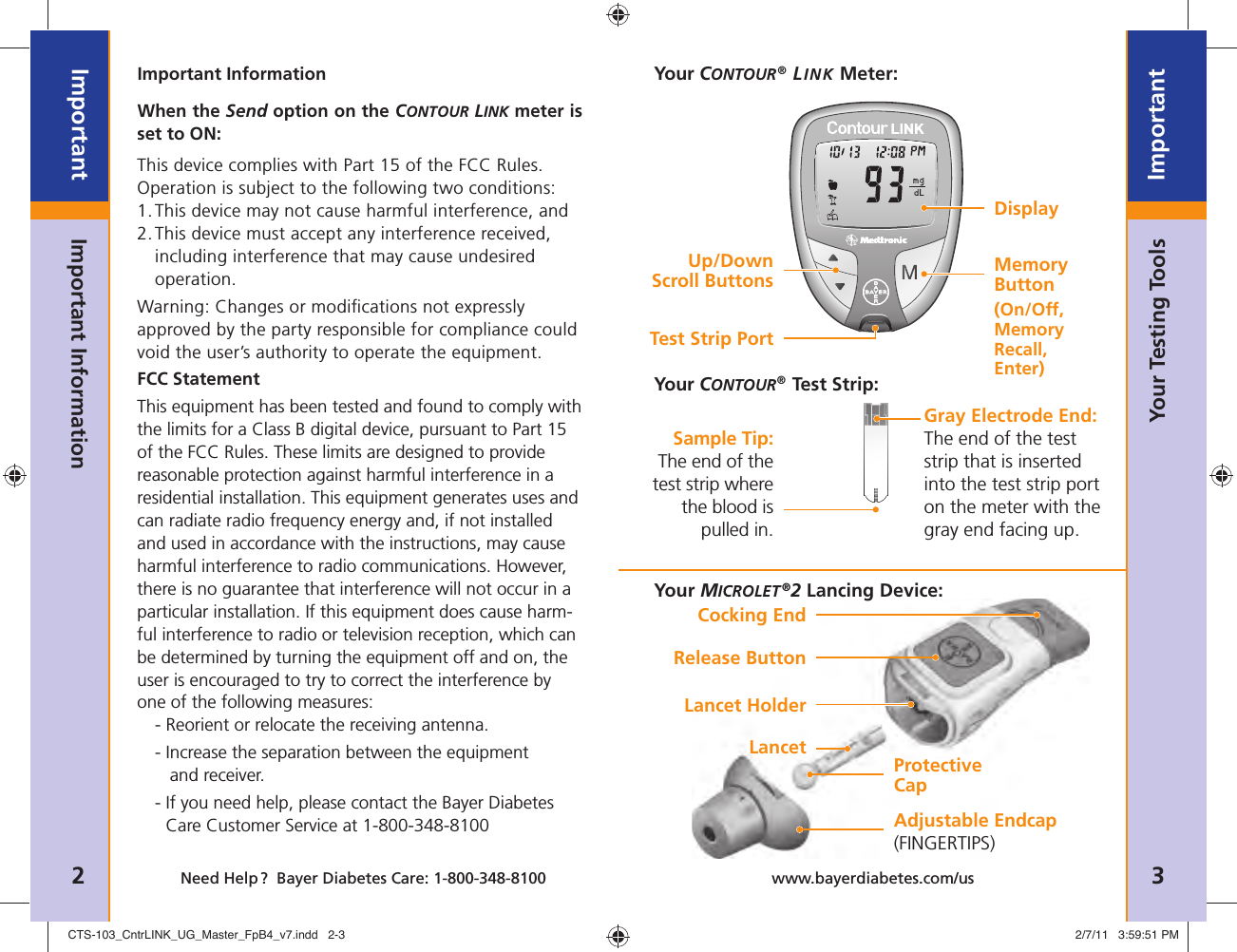 2ImportantNeed Help ?  Bayer Diabetes Care: 1-800-348-8100 3Importantwww.bayerdiabetes.com/usImportant InformationImportant InformationYour Testing ToolsWhen the Send option on the CONTOUR LINK meter is set to ON:This device complies with Part 15 of the FCC Rules. Operation is subject to the following two conditions: 1. This device may not cause harmful interference, and 2.  This device must accept any interference received, including interference that may cause undesired operation.Warning: Changes or modiﬁ cations not expressly approved by the party responsible for compliance could void the user’s authority to operate the equipment.FCC StatementThis equipment has been tested and found to comply with the limits for a Class B digital device, pursuant to Part 15 of the FCC Rules. These limits are designed to provide reasonable protection against harmful interference in a residential installation. This equipment generates uses and can radiate radio frequency energy and, if not installed and used in accordance with the instructions, may cause harmful interference to radio communications. However, there is no guarantee that interference will not occur in a particular installation. If this equipment does cause harm-ful interference to radio or television reception, which can be determined by turning the equipment off and on, the user is encouraged to try to correct the interference by one of the following measures:  - Reorient or relocate the receiving antenna. - I ncrease the separation between the equipment and receiver. -  If you need help, please contact the Bayer Diabetes Care Customer Service at 1-800-348-8100Your CONTOUR® LINK Meter:Test Strip PortUp/DownScroll ButtonsDisplayMemory Button(On/Off, Memory Recall, Enter)Your CONTOUR® Test Strip:Gray Electrode End: The end of the test strip that is inserted into the test strip port on the meter with the gray end facing up.Sample Tip: The end of the test strip where the blood is pulled in.Cocking EndRelease ButtonLancet HolderLancet Protective CapAdjustable Endcap(FINGERTIPS)Your MICROLET ®2 Lancing Device:CTS-103_CntrLINK_UG_Master_FpB4_v7.indd   2-3CTS-103_CntrLINK_UG_Master_FpB4_v7.indd   2-3 2/7/11   3:59:51 PM2/7/11   3:59:51 PM