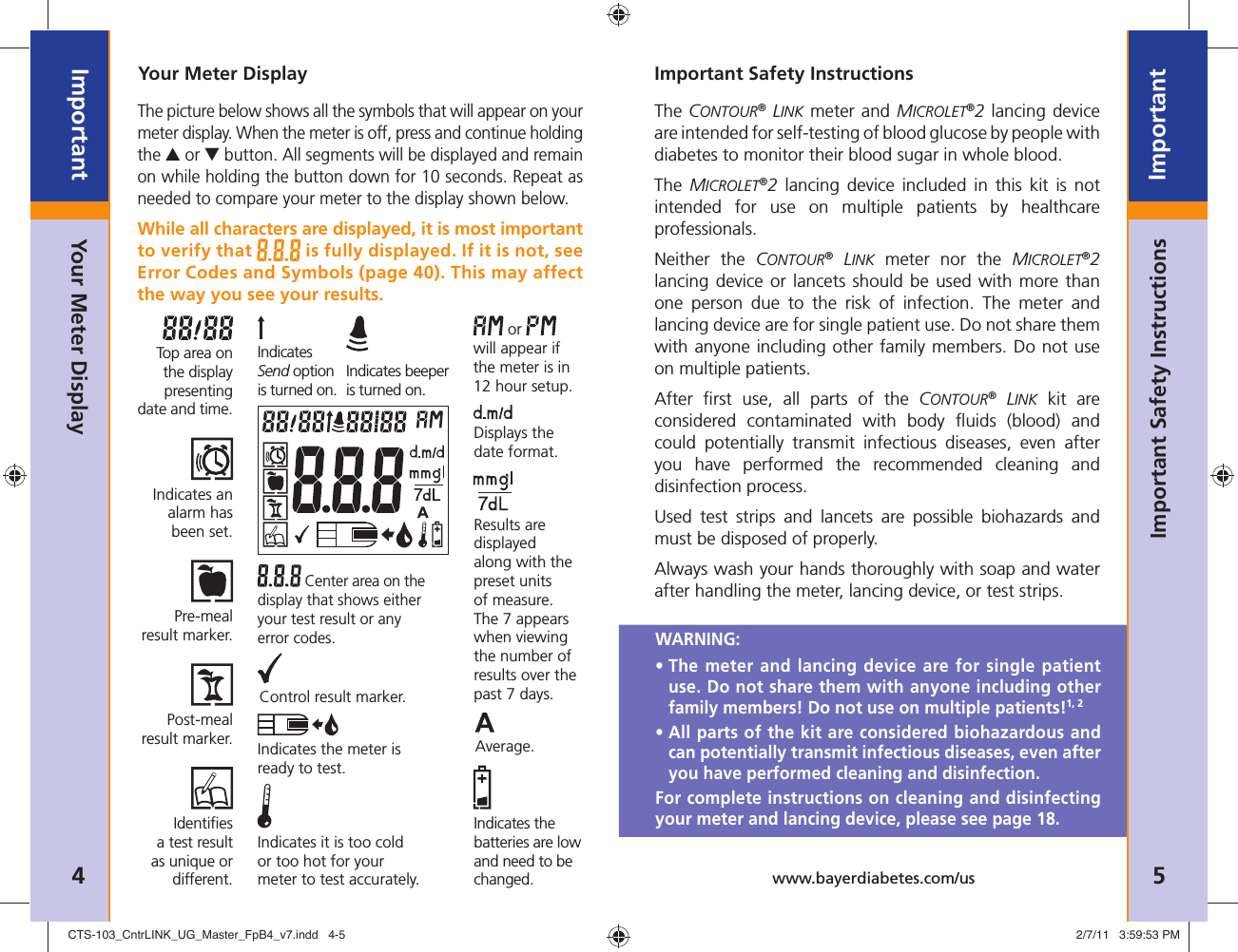 4ImportantNeed Help ?  Bayer Diabetes Care: 1-800-348-8100 5Importantwww.bayerdiabetes.com/usYour Meter DisplayYour Meter DisplayThe picture below shows all the symbols that will appear on your meter display. When the meter is off, press and continue holding the ▲ or ▼ button. All segments will be displayed and remain on while holding the button down for 10 seconds. Repeat as needed to compare your meter to the display shown below. While all characters are displayed, it is most important to verify that   is fully displayed. If it is not, see Error Codes and Symbols (page 40). This may affect the way you see your results. or   will appear if the meter is in 12 hour setup. Center area on the display that shows either your test result or any error codes.Top area on the display presenting date and time.Control result marker.Displays the date format.Results are displayed along with the preset units of measure. The 7 appears when viewing the number of results over the past 7 days.Indicates it is too cold or too hot for your meter to test accurately.Average.Indicates the batteries are low and need to be changed.Indicates the meter is ready to test.Identiﬁ es a test result as unique or different.Post-meal result marker.Pre-meal result marker.Indicates an alarm has been set.Indicates beeper is turned on.Indicates Send option is turned on.Important Safety InstructionsThe CONTOUR® LINK meter and MICROLET®2 lancing device are intended for self-testing of blood glucose by people with diabetes to monitor their blood sugar in whole blood.The  MICROLET®2 lancing device included in this kit is not intended for use on multiple patients by healthcare professionals.Neither the CONTOUR® LINK meter nor the MICROLET®2 lancing device or lancets should be used with more than one person due to the risk of infection. The meter and lancing device are for single patient use. Do not share them with anyone including other family members. Do not use on multiple patients.After ﬁ rst use, all parts of the CONTOUR® LINK kit are considered contaminated with body ﬂ uids (blood) and could potentially transmit infectious diseases, even after you have performed the recommended cleaning and disinfection process.Used test strips and lancets are possible biohazards and must be disposed of properly.Always wash your hands thoroughly with soap and water after handling the meter, lancing device, or test strips.Important Safety InstructionsWARNING: •  The meter and lancing device are for single patient use. Do not share them with anyone including other family members! Do not use on multiple patients!1, 2 •  All parts of the kit are considered biohazardous and can potentially transmit infectious diseases, even after you have performed cleaning and disinfection.For complete instructions on cleaning and disinfecting your meter and lancing device, please see page 18.CTS-103_CntrLINK_UG_Master_FpB4_v7.indd   4-5CTS-103_CntrLINK_UG_Master_FpB4_v7.indd   4-5 2/7/11   3:59:53 PM2/7/11   3:59:53 PM